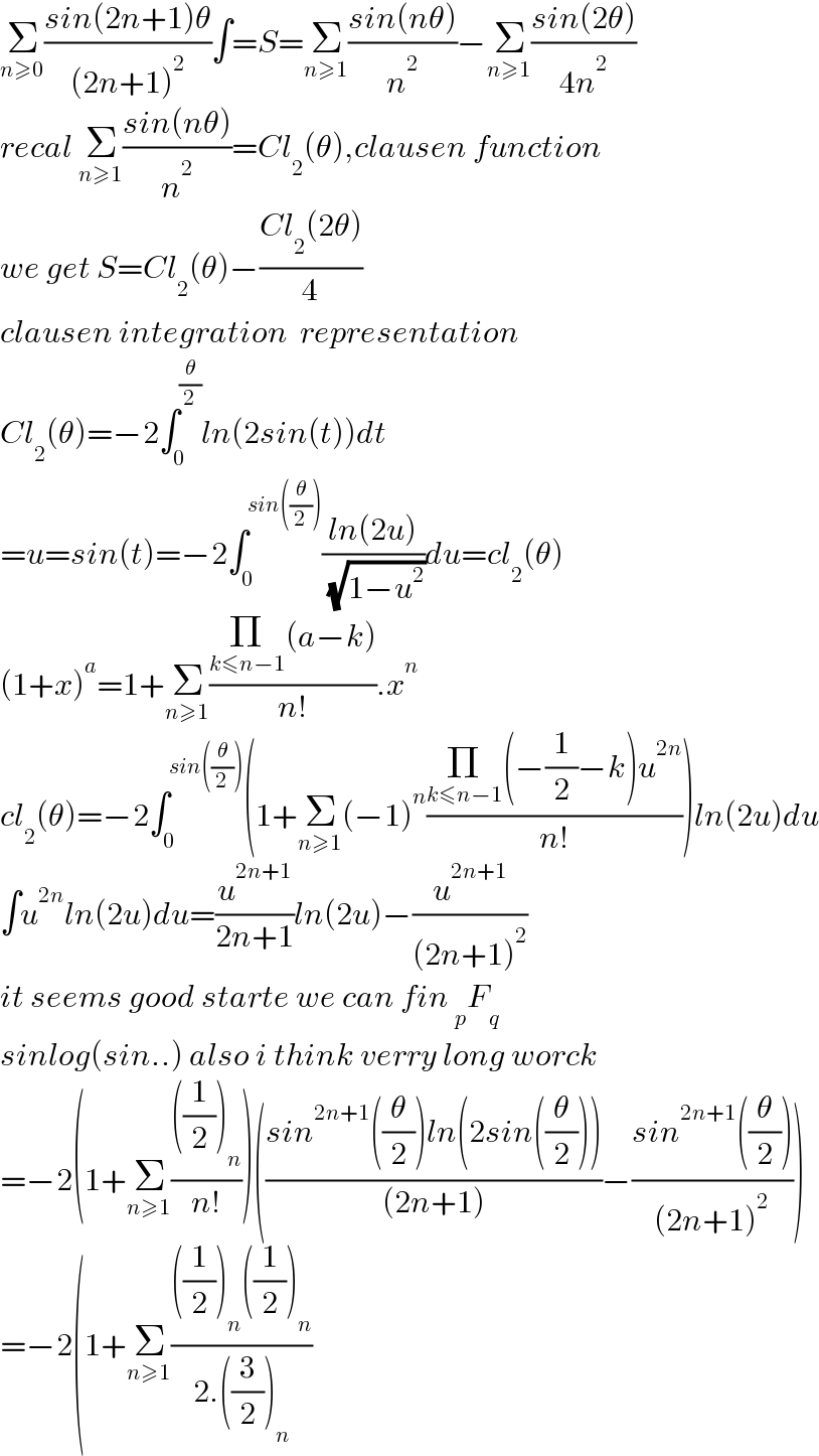 Σ_(n≥0) ((sin(2n+1)θ)/((2n+1)^2 ))∫=S=Σ_(n≥1) ((sin(nθ))/n^2 )−Σ_(n≥1) ((sin(2θ))/(4n^2 ))  recal Σ_(n≥1) ((sin(nθ))/n^2 )=Cl_2 (θ),clausen function  we get S=Cl_2 (θ)−((Cl_2 (2θ))/4)  clausen integration  representation  Cl_2 (θ)=−2∫_0 ^(θ/2) ln(2sin(t))dt  =u=sin(t)=−2∫_0 ^(sin((θ/2))) ((ln(2u))/( (√(1−u^2 ))))du=cl_2 (θ)  (1+x)^a =1+Σ_(n≥1) ((Π_(k≤n−1) (a−k))/(n!)).x^n   cl_2 (θ)=−2∫_0 ^(sin((θ/2))) (1+Σ_(n≥1) (−1)^n ((Π_(k≤n−1) (−(1/2)−k)u^(2n) )/(n!)))ln(2u)du  ∫u^(2n) ln(2u)du=(u^(2n+1) /(2n+1))ln(2u)−(u^(2n+1) /((2n+1)^2 ))  it seems good starte we can fin _p F_q     sinlog(sin..) also i think verry long worck  =−2(1+Σ_(n≥1) ((((1/2))_n )/(n!)))(((sin^(2n+1) ((θ/2))ln(2sin((θ/2))))/((2n+1)))−((sin^(2n+1) ((θ/2)))/((2n+1)^2 )))  =−2(1+Σ_(n≥1) ((((1/2))_n ((1/2))_n )/(2.((3/2))_n ))  
