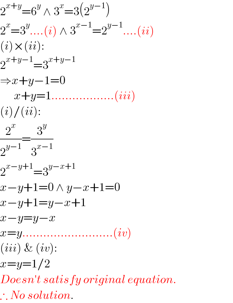 2^(x+y) =6^y  ∧ 3^x =3(2^(y−1) )  2^x =3^y ....(i) ∧ 3^(x−1) =2^(y−1) ....(ii)  (i)×(ii):  2^(x+y−1) =3^(x+y−1)   ⇒x+y−1=0        x+y=1..................(iii)  (i)/(ii):  (2^x /2^(y−1) )=(3^y /3^(x−1) )  2^(x−y+1) =3^(y−x+1)   x−y+1=0 ∧ y−x+1=0  x−y+1=y−x+1  x−y=y−x  x=y..........................(iv)  (iii) & (iv):  x=y=1/2  Doesn′t satisfy original equation.  ∴ No solution.  
