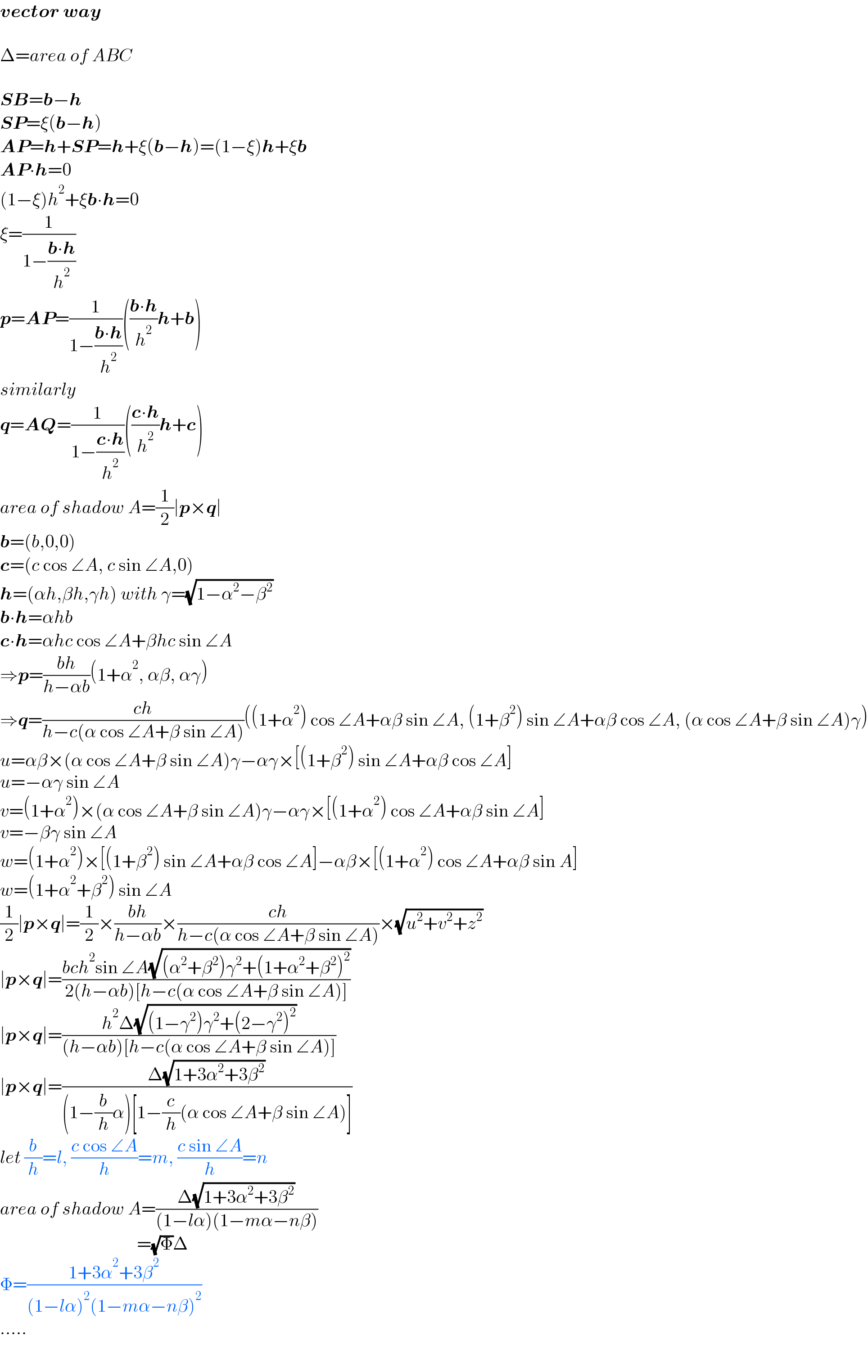 vector way    Δ=area of ABC    SB=b−h  SP=ξ(b−h)  AP=h+SP=h+ξ(b−h)=(1−ξ)h+ξb  AP∙h=0  (1−ξ)h^2 +ξb∙h=0  ξ=(1/(1−((b∙h)/h^2 )))  p=AP=(1/(1−((b∙h)/h^2 )))(((b∙h)/h^2 )h+b)  similarly  q=AQ=(1/(1−((c∙h)/h^2 )))(((c∙h)/h^2 )h+c)  area of shadow A=(1/2)∣p×q∣  b=(b,0,0)  c=(c cos ∠A, c sin ∠A,0)  h=(αh,βh,γh) with γ=(√(1−α^2 −β^2 ))  b∙h=αhb  c∙h=αhc cos ∠A+βhc sin ∠A  ⇒p=((bh)/(h−αb))(1+α^2 , αβ, αγ)  ⇒q=((ch)/(h−c(α cos ∠A+β sin ∠A)))((1+α^2 ) cos ∠A+αβ sin ∠A, (1+β^2 ) sin ∠A+αβ cos ∠A, (α cos ∠A+β sin ∠A)γ)  u=αβ×(α cos ∠A+β sin ∠A)γ−αγ×[(1+β^2 ) sin ∠A+αβ cos ∠A]  u=−αγ sin ∠A  v=(1+α^2 )×(α cos ∠A+β sin ∠A)γ−αγ×[(1+α^2 ) cos ∠A+αβ sin ∠A]  v=−βγ sin ∠A  w=(1+α^2 )×[(1+β^2 ) sin ∠A+αβ cos ∠A]−αβ×[(1+α^2 ) cos ∠A+αβ sin A]  w=(1+α^2 +β^2 ) sin ∠A  (1/2)∣p×q∣=(1/2)×((bh)/(h−αb))×((ch)/(h−c(α cos ∠A+β sin ∠A)))×(√(u^2 +v^2 +z^2 ))  ∣p×q∣=((bch^2 sin ∠A(√((α^2 +β^2 )γ^2 +(1+α^2 +β^2 )^2 )))/(2(h−αb)[h−c(α cos ∠A+β sin ∠A)]))  ∣p×q∣=((h^2 Δ(√((1−γ^2 )γ^2 +(2−γ^2 )^2 )))/((h−αb)[h−c(α cos ∠A+β sin ∠A)]))  ∣p×q∣=((Δ(√(1+3α^2 +3β^2 )))/((1−(b/h)α)[1−(c/h)(α cos ∠A+β sin ∠A)]))  let (b/h)=l, ((c cos ∠A)/h)=m, ((c sin ∠A)/h)=n  area of shadow A=((Δ(√(1+3α^2 +3β^2 )))/((1−lα)(1−mα−nβ)))                                        =(√Φ)Δ                          Φ=((1+3α^2 +3β^2 )/((1−lα)^2 (1−mα−nβ)^2 ))  .....  