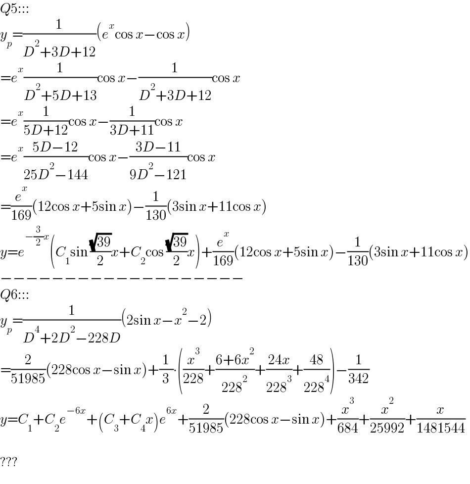 Q5:::  y_p =(1/(D^2 +3D+12))(e^x cos x−cos x)  =e^x (1/(D^2 +5D+13))cos x−(1/(D^2 +3D+12))cos x  =e^x (1/(5D+12))cos x−(1/(3D+11))cos x  =e^x ((5D−12)/(25D^2 −144))cos x−((3D−11)/(9D^2 −121))cos x  =(e^x /(169))(12cos x+5sin x)−(1/(130))(3sin x+11cos x)  y=e^(−(3/2)x) (C_1 sin ((√(39))/2)x+C_2 cos ((√(39))/2)x)+(e^x /(169))(12cos x+5sin x)−(1/(130))(3sin x+11cos x)  −−−−−−−−−−−−−−−−−−−  Q6:::  y_p =(1/(D^4 +2D^2 −228D))(2sin x−x^2 −2)  =(2/(51985))(228cos x−sin x)+(1/3)∙((x^3 /(228))+((6+6x^2 )/(228^2 ))+((24x)/(228^3 ))+((48)/(228^4 )))−(1/(342))  y=C_1 +C_2 e^(−6x) +(C_3 +C_4 x)e^(6x) +(2/(51985))(228cos x−sin x)+(x^3 /(684))+(x^2 /(25992))+(x/(1481544))    ???  