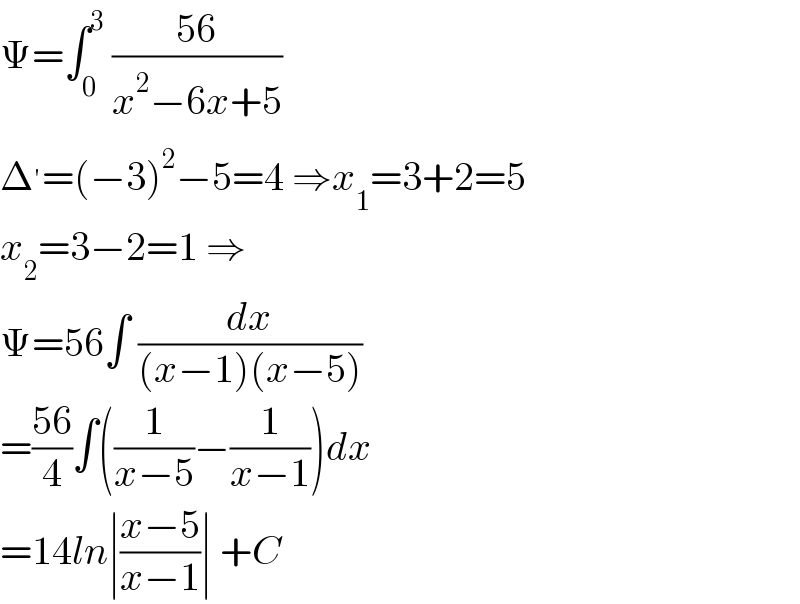 Ψ=∫_0 ^3  ((56)/(x^2 −6x+5))  Δ^′ =(−3)^2 −5=4 ⇒x_1 =3+2=5  x_2 =3−2=1 ⇒  Ψ=56∫ (dx/((x−1)(x−5)))  =((56)/4)∫((1/(x−5))−(1/(x−1)))dx  =14ln∣((x−5)/(x−1))∣ +C  