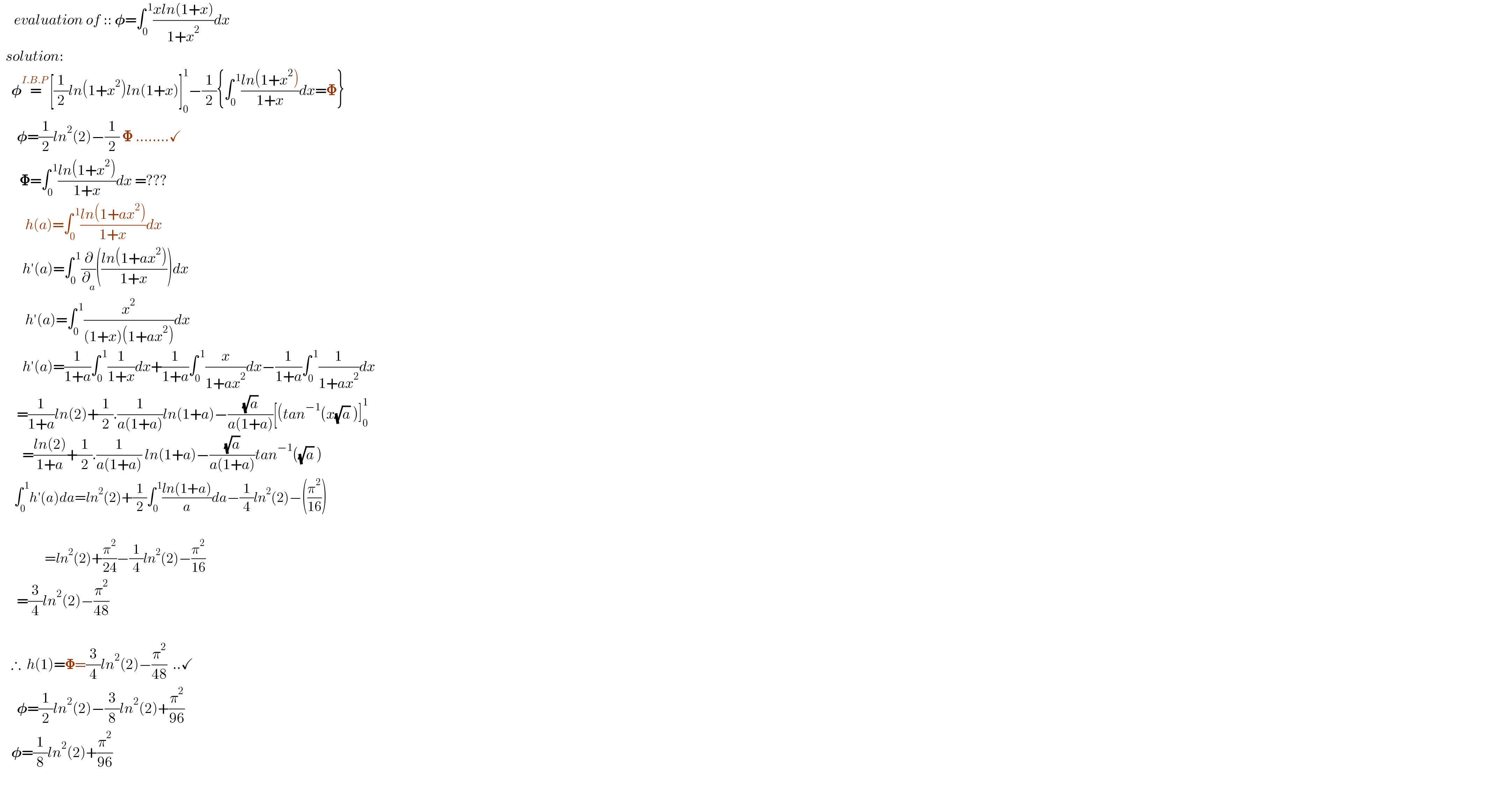      evaluation of :: 𝛗=∫_0 ^( 1) ((xln(1+x))/(1+x^2 ))dx    solution:      𝛗=^(I.B.P ) [(1/2)ln(1+x^2 )ln(1+x)]_0 ^1 −(1/2){∫_0 ^( 1) ((ln(1+x^2 ))/(1+x))dx=𝚽}        𝛗=(1/2)ln^2 (2)−(1/2) 𝚽 ........✓         𝚽=∫_0 ^( 1) ((ln(1+x^2 ))/(1+x))dx =???           h(a)=∫_0 ^( 1) ((ln(1+ax^2 ))/(1+x))dx          h′(a)=∫_0 ^( 1) (∂/∂_a )(((ln(1+ax^2 ))/(1+x)))dx           h′(a)=∫_0 ^( 1) (x^2 /((1+x)(1+ax^2 )))dx          h′(a)=(1/(1+a))∫_0 ^( 1) (1/(1+x))dx+(1/(1+a))∫_0 ^( 1) (x/(1+ax^2 ))dx−(1/(1+a))∫_0 ^( 1) (1/(1+ax^2 ))dx        =(1/(1+a))ln(2)+(1/2).(1/(a(1+a)))ln(1+a)−((√a)/(a(1+a)))[(tan^(−1) (x(√a) )]_0 ^1           =((ln(2))/(1+a))+(1/2).(1/(a(1+a))) ln(1+a)−((√a)/(a(1+a)))tan^(−1) ((√a) )       ∫_0 ^( 1) h′(a)da=ln^2 (2)+(1/2)∫_0 ^( 1) ((ln(1+a))/a)da−(1/4)ln^2 (2)−((π^2 /(16)))                       =ln^2 (2)+(π^2 /(24))−(1/4)ln^2 (2)−(π^2 /(16))        =(3/4)ln^2 (2)−(π^2 /(48))            ∴  h(1)=𝚽=(3/4)ln^2 (2)−(π^2 /(48))  ..✓        𝛗=(1/2)ln^2 (2)−(3/8)ln^2 (2)+(π^2 /(96))      𝛗=(1/8)ln^2 (2)+(π^2 /(96))     