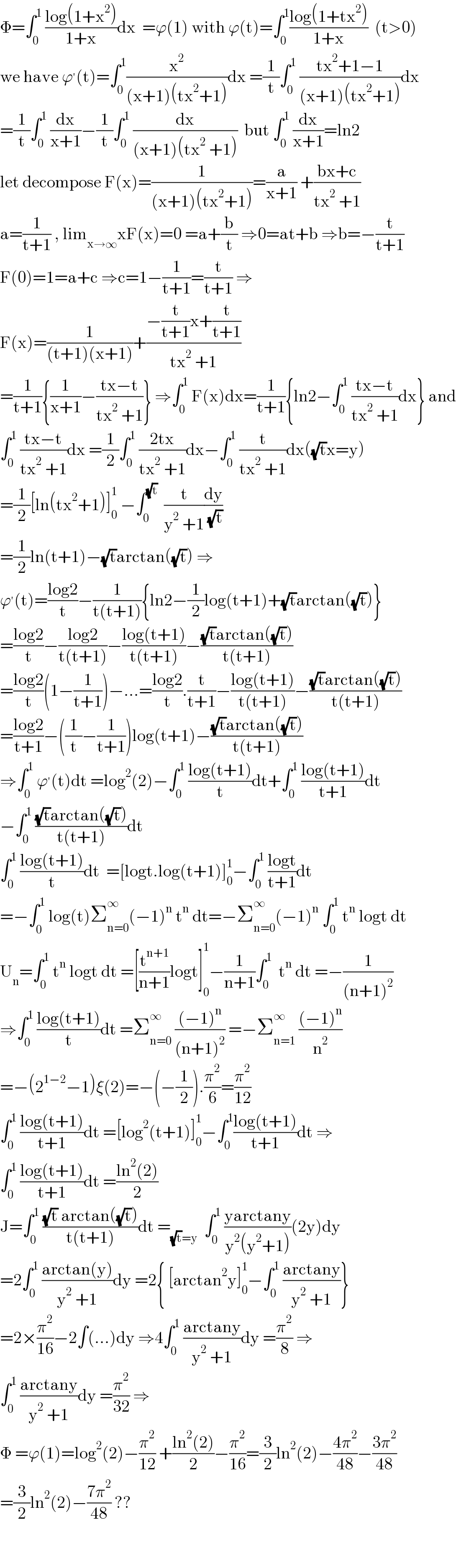 Φ=∫_0 ^1  ((log(1+x^2 ))/(1+x))dx  =ϕ(1) with ϕ(t)=∫_0 ^1 ((log(1+tx^2 ))/(1+x))  (t>0)  we have ϕ^′ (t)=∫_0 ^1 (x^2 /((x+1)(tx^2 +1)))dx =(1/t)∫_0 ^1  ((tx^2 +1−1)/((x+1)(tx^2 +1)))dx  =(1/t)∫_0 ^1  (dx/(x+1))−(1/t)∫_0 ^1  (dx/((x+1)(tx^2  +1)))  but ∫_0 ^1  (dx/(x+1))=ln2  let decompose F(x)=(1/((x+1)(tx^2 +1)))=(a/(x+1)) +((bx+c)/(tx^2  +1))  a=(1/(t+1)) , lim_(x→∞) xF(x)=0 =a+(b/t) ⇒0=at+b ⇒b=−(t/(t+1))  F(0)=1=a+c ⇒c=1−(1/(t+1))=(t/(t+1)) ⇒  F(x)=(1/((t+1)(x+1)))+((−(t/(t+1))x+(t/(t+1)))/(tx^2  +1))  =(1/(t+1)){(1/(x+1))−((tx−t)/(tx^2  +1))} ⇒∫_0 ^1  F(x)dx=(1/(t+1)){ln2−∫_0 ^1  ((tx−t)/(tx^2  +1))dx} and  ∫_0 ^1  ((tx−t)/(tx^2  +1))dx =(1/2)∫_0 ^1  ((2tx)/(tx^2  +1))dx−∫_0 ^1  (t/(tx^2  +1))dx((√t)x=y)  =(1/2)[ln(tx^2 +1)]_0 ^1  −∫_0 ^(√t)   (t/(y^2  +1))(dy/( (√t)))  =(1/2)ln(t+1)−(√t)arctan((√t)) ⇒  ϕ^′ (t)=((log2)/t)−(1/(t(t+1))){ln2−(1/2)log(t+1)+(√t)arctan((√t))}  =((log2)/t)−((log2)/(t(t+1)))−((log(t+1))/(t(t+1)))−(((√t)arctan((√t)))/(t(t+1)))  =((log2)/t)(1−(1/(t+1)))−...=((log2)/t).(t/(t+1))−((log(t+1))/(t(t+1)))−(((√t)arctan((√t)))/(t(t+1)))  =((log2)/(t+1))−((1/t)−(1/(t+1)))log(t+1)−(((√t)arctan((√t)))/(t(t+1)))  ⇒∫_0 ^1  ϕ^′ (t)dt =log^2 (2)−∫_0 ^1  ((log(t+1))/t)dt+∫_0 ^1  ((log(t+1))/(t+1))dt  −∫_0 ^1  (((√t)arctan((√t)))/(t(t+1)))dt  ∫_0 ^1  ((log(t+1))/t)dt  =[logt.log(t+1)]_0 ^1 −∫_0 ^1  ((logt)/(t+1))dt  =−∫_0 ^1  log(t)Σ_(n=0) ^∞ (−1)^n  t^n  dt=−Σ_(n=0) ^∞ (−1)^n  ∫_0 ^1  t^n  logt dt  U_n =∫_0 ^1  t^n  logt dt =[(t^(n+1) /(n+1))logt]_0 ^1 −(1/(n+1))∫_0 ^1   t^n  dt =−(1/((n+1)^2 ))  ⇒∫_0 ^1  ((log(t+1))/t)dt =Σ_(n=0) ^∞  (((−1)^n )/((n+1)^2 )) =−Σ_(n=1) ^∞  (((−1)^n )/n^2 )  =−(2^(1−2) −1)ξ(2)=−(−(1/2)).(π^2 /6)=(π^2 /(12))  ∫_0 ^1  ((log(t+1))/(t+1))dt =[log^2 (t+1)]_0 ^1 −∫_0 ^1 ((log(t+1))/(t+1))dt ⇒  ∫_0 ^1  ((log(t+1))/(t+1))dt =((ln^2 (2))/2)  J=∫_0 ^1  (((√t) arctan((√t)))/(t(t+1)))dt =_((√t)=y)   ∫_0 ^1  ((yarctany)/(y^2 (y^2 +1)))(2y)dy  =2∫_0 ^1  ((arctan(y))/(y^2  +1))dy =2{ [arctan^2 y]_0 ^1 −∫_0 ^1  ((arctany)/(y^2  +1))}  =2×(π^2 /(16))−2∫(...)dy ⇒4∫_0 ^1  ((arctany)/(y^2  +1))dy =(π^2 /8) ⇒  ∫_0 ^1  ((arctany)/(y^2  +1))dy =(π^2 /(32)) ⇒  Φ =ϕ(1)=log^2 (2)−(π^2 /(12)) +((ln^2 (2))/2)−(π^2 /(16))=(3/2)ln^2 (2)−((4π^2 )/(48))−((3π^2 )/(48))  =(3/2)ln^2 (2)−((7π^2 )/(48)) ??      