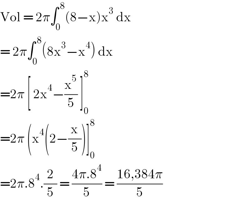 Vol = 2π∫_0 ^( 8) (8−x)x^3  dx   = 2π∫_0 ^( 8) (8x^3 −x^4 ) dx  =2π [ 2x^4 −(x^5 /5) ]_0 ^8   =2π (x^4 (2−(x/5))]_0 ^8   =2π.8^4 .(2/5) = ((4π.8^4 )/5) = ((16,384π)/5)  