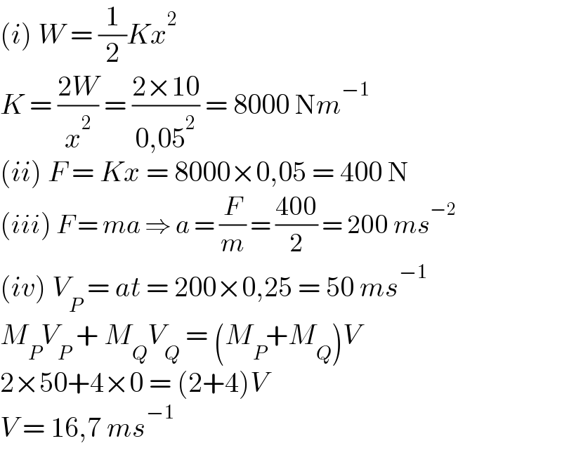 (i) W = (1/2)Kx^2   K = ((2W)/x^2 ) = ((2×10)/(0,05^2 )) = 8000 Nm^(−1)   (ii) F = Kx = 8000×0,05 = 400 N  (iii) F = ma ⇒ a = (F/m) = ((400)/2) = 200 ms^(−2)   (iv) V_P  = at = 200×0,25 = 50 ms^(−1)   M_P V_P  + M_Q V_Q  = (M_P +M_Q )V  2×50+4×0 = (2+4)V  V = 16,7 ms^(−1)   
