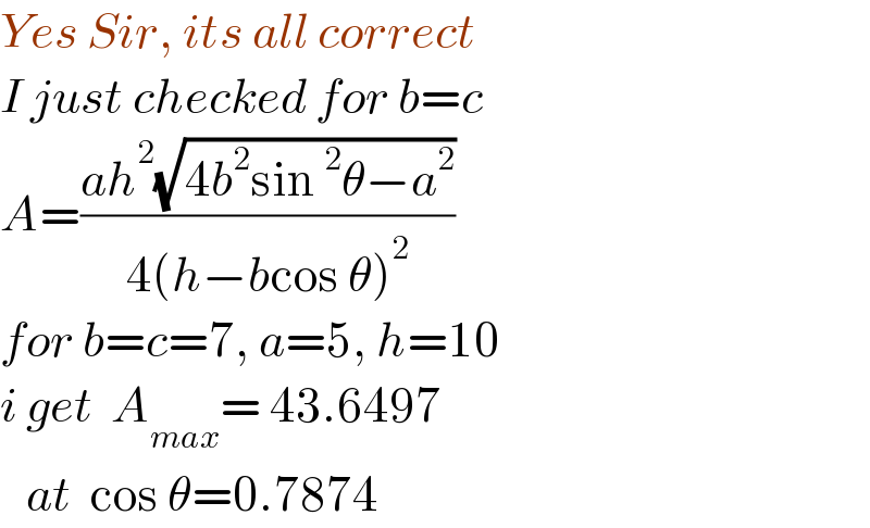 Yes Sir, its all correct  I just checked for b=c  A=((ah^2 (√(4b^2 sin^2 θ−a^2 )))/(4(h−bcos θ)^2 ))  for b=c=7, a=5, h=10    i get  A_(max) = 43.6497     at  cos θ=0.7874  