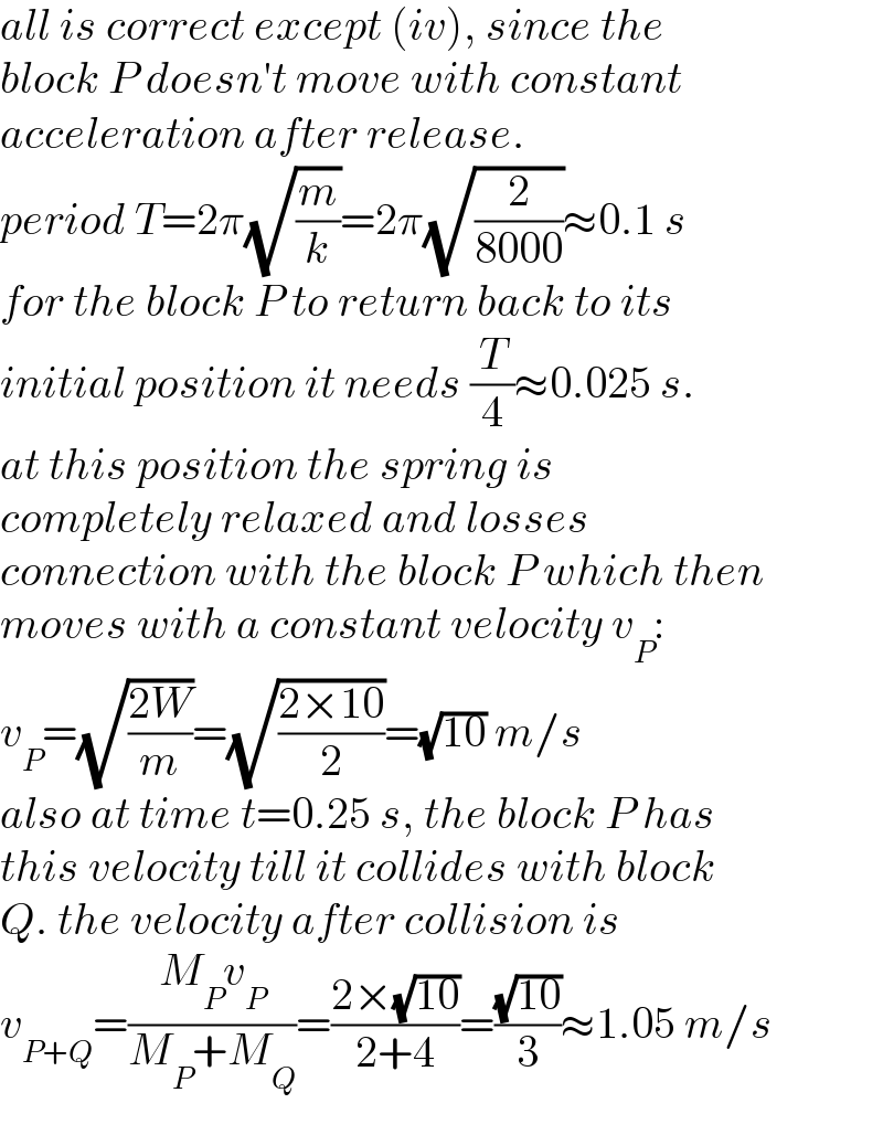 all is correct except (iv), since the  block P doesn′t move with constant  acceleration after release.  period T=2π(√(m/k))=2π(√(2/(8000)))≈0.1 s  for the block P to return back to its  initial position it needs (T/4)≈0.025 s.  at this position the spring is   completely relaxed and losses   connection with the block P which then  moves with a constant velocity v_P :  v_P =(√((2W)/m))=(√((2×10)/2))=(√(10)) m/s  also at time t=0.25 s, the block P has  this velocity till it collides with block  Q. the velocity after collision is  v_(P+Q) =((M_P v_P )/(M_P +M_Q ))=((2×(√(10)))/(2+4))=((√(10))/3)≈1.05 m/s  
