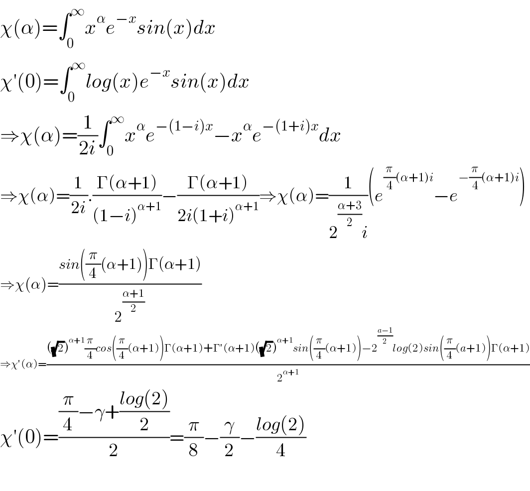 χ(α)=∫_0 ^∞ x^α e^(−x) sin(x)dx  χ′(0)=∫_0 ^∞ log(x)e^(−x) sin(x)dx  ⇒χ(α)=(1/(2i))∫_0 ^∞ x^α e^(−(1−i)x) −x^α e^(−(1+i)x) dx  ⇒χ(α)=(1/(2i)).((Γ(α+1))/((1−i)^(α+1) ))−((Γ(α+1))/(2i(1+i)^(α+1) ))⇒χ(α)=(1/(2^((α+3)/2) i))(e^((π/4)(α+1)i) −e^(−(π/4)(α+1)i) )  ⇒χ(α)=((sin((π/4)(α+1))Γ(α+1))/2^((α+1)/2) )  ⇒χ′(α)=((((√2))^(α+1) (π/4)cos((π/4)(α+1))Γ(α+1)+Γ′(α+1)((√2))^(α+1) sin((π/4)(α+1))−2^((a−1)/2) log(2)sin((π/4)(a+1))Γ(α+1))/2^(α+1) )  χ′(0)=(((π/4)−γ+((log(2))/2))/2)=(π/8)−(γ/2)−((log(2))/4)    