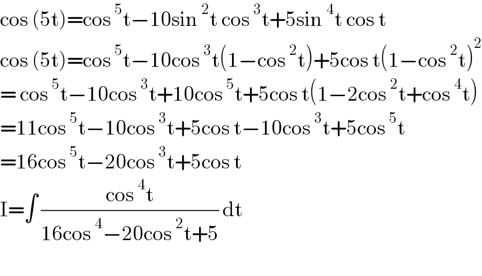 cos (5t)=cos^5 t−10sin^2 t cos^3 t+5sin^4 t cos t  cos (5t)=cos^5 t−10cos^3 t(1−cos^2 t)+5cos t(1−cos^2 t)^2   = cos^5 t−10cos^3 t+10cos^5 t+5cos t(1−2cos^2 t+cos^4 t)  =11cos^5 t−10cos^3 t+5cos t−10cos^3 t+5cos^5 t  =16cos^5 t−20cos^3 t+5cos t  I=∫ ((cos^4 t)/(16cos^4 −20cos^2 t+5)) dt    