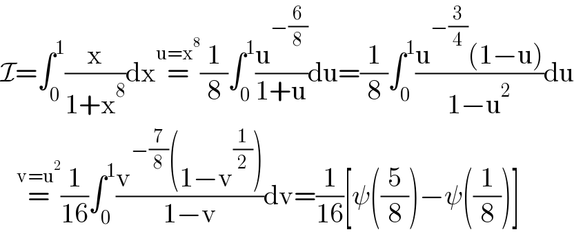 I=∫_0 ^1 (x/(1+x^8 ))dx=^(u=x^8 ) (1/8)∫_0 ^1 (u^(−(6/8)) /(1+u))du=(1/8)∫_0 ^1 ((u^(−(3/4)) (1−u))/(1−u^2 ))du     =^(v=u^2 ) (1/(16))∫_0 ^1 ((v^(−(7/8)) (1−v^(1/2) ))/(1−v))dv=(1/(16))[ψ((5/8))−ψ((1/8))]  