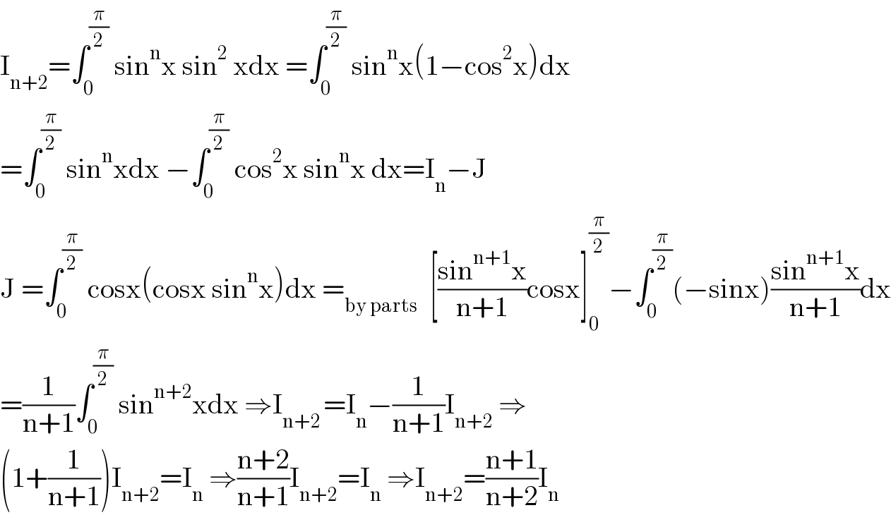 I_(n+2) =∫_0 ^(π/2)  sin^n x sin^2  xdx =∫_0 ^(π/2)  sin^n x(1−cos^2 x)dx  =∫_0 ^(π/2)  sin^n xdx −∫_0 ^(π/2)  cos^2 x sin^n x dx=I_n −J  J =∫_0 ^(π/2)  cosx(cosx sin^n x)dx =_(by parts)   [((sin^(n+1) x)/(n+1))cosx]_0 ^(π/2) −∫_0 ^(π/2) (−sinx)((sin^(n+1) x)/(n+1))dx  =(1/(n+1))∫_0 ^(π/2)  sin^(n+2) xdx ⇒I_(n+2 ) =I_n −(1/(n+1))I_(n+2)  ⇒  (1+(1/(n+1)))I_(n+2) =I_n  ⇒((n+2)/(n+1))I_(n+2) =I_n  ⇒I_(n+2) =((n+1)/(n+2))I_n   