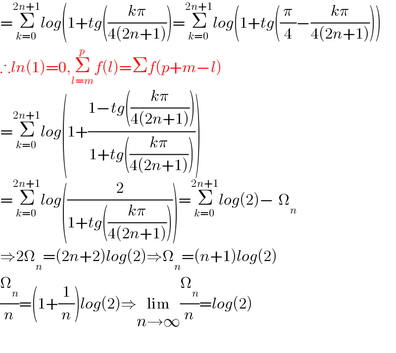 =Σ_(k=0) ^(2n+1) log(1+tg(((kπ)/(4(2n+1))))=Σ_(k=0) ^(2n+1) log(1+tg((π/4)−((kπ)/(4(2n+1)))))  ∴ln(1)=0,Σ_(l=m) ^p f(l)=Σf(p+m−l)  =Σ_(k=0) ^(2n+1) log(1+((1−tg(((kπ)/(4(2n+1)))))/(1+tg(((kπ)/(4(2n+1)))))))  =Σ_(k=0) ^(2n+1) log((2/(1+tg(((kπ)/(4(2n+1)))))))=Σ_(k=0) ^(2n+1) log(2)−^ Ω_n   ⇒2Ω_n =(2n+2)log(2)⇒Ω_n =(n+1)log(2)  (Ω_n /n)=(1+(1/n))log(2)⇒lim_(n→∞) (Ω_n /n)=log(2)    