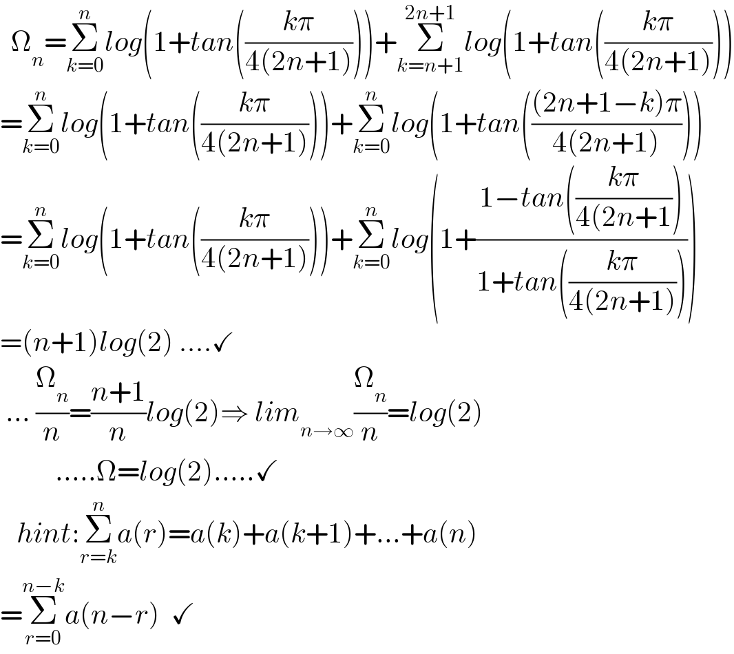   Ω_n =Σ_(k=0) ^n log(1+tan(((kπ)/(4(2n+1)))))+Σ_(k=n+1) ^(2n+1) log(1+tan(((kπ)/(4(2n+1)))))  =Σ_(k=0) ^n log(1+tan(((kπ)/(4(2n+1)))))+Σ_(k=0) ^n log(1+tan((((2n+1−k)π)/(4(2n+1)))))  =Σ_(k=0) ^n log(1+tan(((kπ)/(4(2n+1)))))+Σ_(k=0) ^n log(1+((1−tan(((kπ)/(4(2n+1))))/(1+tan(((kπ)/(4(2n+1)))))))  =(n+1)log(2) ....✓   ... (Ω_n /n)=((n+1)/n)log(2)⇒ lim_(n→∞) (Ω_n /n)=log(2)            .....Ω=log(2).....✓     hint:Σ_(r=k) ^n a(r)=a(k)+a(k+1)+...+a(n)  =Σ_(r=0) ^(n−k) a(n−r)  ✓  