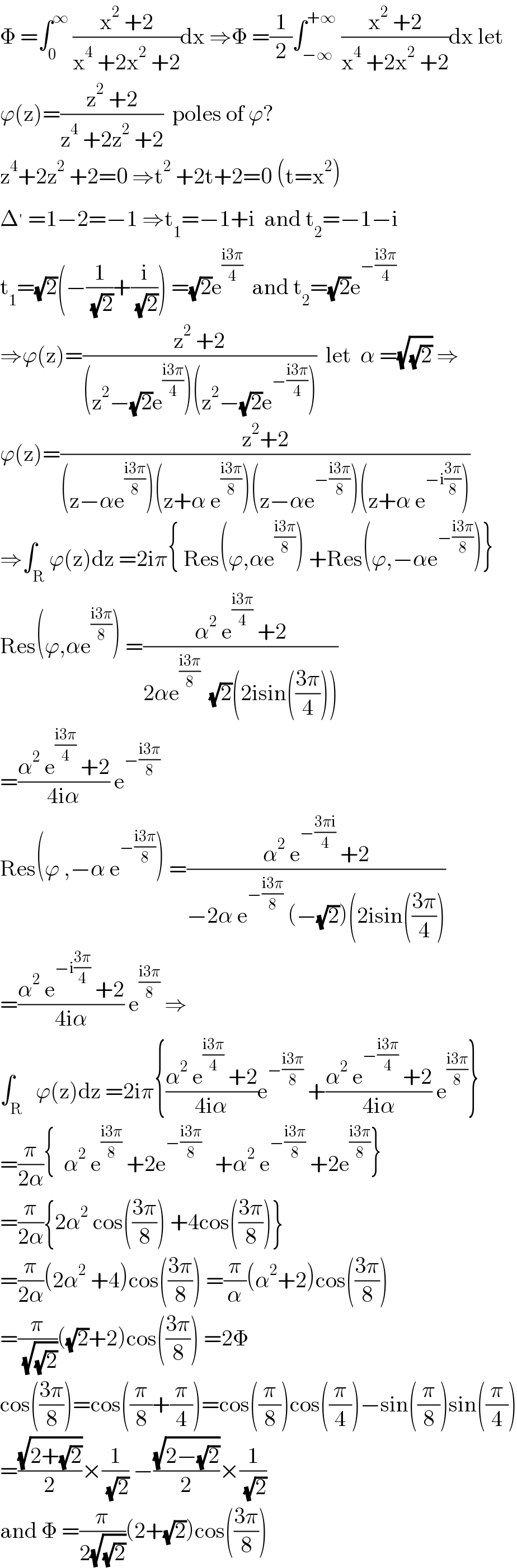 Φ =∫_0 ^∞  ((x^2  +2)/(x^4  +2x^2  +2))dx ⇒Φ =(1/2)∫_(−∞) ^(+∞)  ((x^2  +2)/(x^4  +2x^2  +2))dx let  ϕ(z)=((z^2  +2)/(z^4  +2z^2  +2))  poles of ϕ?  z^4 +2z^2  +2=0 ⇒t^2  +2t+2=0 (t=x^2 )  Δ^′  =1−2=−1 ⇒t_1 =−1+i  and t_2 =−1−i  t_1 =(√2)(−(1/( (√2)))+(i/( (√2)))) =(√2)e^((i3π)/4)   and t_2 =(√2)e^(−((i3π)/4))   ⇒ϕ(z)=((z^2  +2)/((z^2 −(√2)e^((i3π)/4) )(z^2 −(√2)e^(−((i3π)/4)) )))  let  α =(√(√2)) ⇒  ϕ(z)=((z^2 +2)/((z−αe^((i3π)/8) )(z+α e^((i3π)/8) )(z−αe^(−((i3π)/8)) )(z+α e^(−i((3π)/8)) )))  ⇒∫_R ϕ(z)dz =2iπ{ Res(ϕ,αe^((i3π)/8) ) +Res(ϕ,−αe^(−((i3π)/8)) )}  Res(ϕ,αe^((i3π)/8) ) =((α^2  e^((i3π)/4)  +2)/(2αe^((i3π)/8)   (√2)(2isin(((3π)/4)))))  =((α^2  e^((i3π)/4)  +2)/(4iα)) e^(−((i3π)/8))   Res(ϕ ,−α e^(−((i3π)/8)) ) =((α^2  e^(−((3πi)/4))  +2)/(−2α e^(−((i3π)/8))  (−(√2))(2isin(((3π)/4))))  =((α^2  e^(−i((3π)/4))  +2)/(4iα)) e^((i3π)/8)  ⇒  ∫_R   ϕ(z)dz =2iπ{((α^2  e^((i3π)/4)  +2)/(4iα))e^(−((i3π)/8))  +((α^2  e^(−((i3π)/4))  +2)/(4iα)) e^((i3π)/8) }  =(π/(2α)){  α^2  e^((i3π)/8)  +2e^(−((i3π)/8))    +α^2  e^(−((i3π)/8))  +2e^((i3π)/8) }  =(π/(2α)){2α^2  cos(((3π)/8)) +4cos(((3π)/8))}  =(π/(2α))(2α^2  +4)cos(((3π)/8)) =(π/α)(α^2 +2)cos(((3π)/8))  =(π/( (√(√2))))((√2)+2)cos(((3π)/8)) =2Φ  cos(((3π)/8))=cos((π/8)+(π/4))=cos((π/8))cos((π/4))−sin((π/8))sin((π/4))  =((√(2+(√2)))/2)×(1/( (√2))) −((√(2−(√2)))/2)×(1/( (√2)))  and Φ =(π/(2(√(√2))))(2+(√2))cos(((3π)/8))  