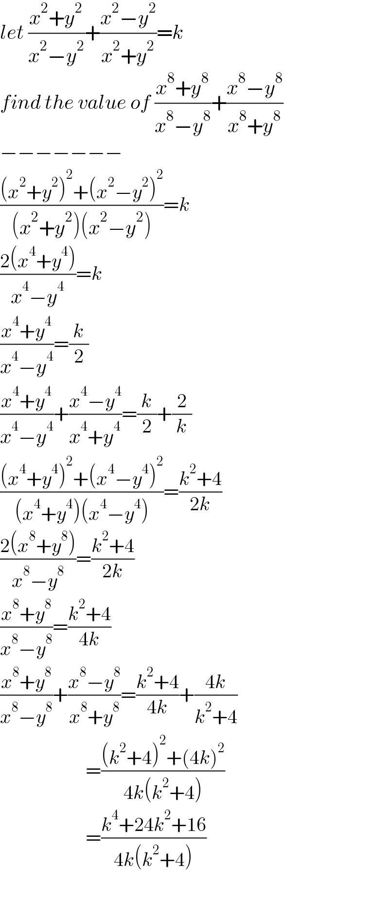 let ((x^2 +y^2 )/(x^2 −y^2 ))+((x^2 −y^2 )/(x^2 +y^2 ))=k  find the value of ((x^8 +y^8 )/(x^8 −y^8 ))+((x^8 −y^8 )/(x^8 +y^8 ))  −−−−−−−  (((x^2 +y^2 )^2 +(x^2 −y^2 )^2 )/((x^2 +y^2 )(x^2 −y^2 )))=k  ((2(x^4 +y^4 ))/(x^4 −y^4 ))=k  ((x^4 +y^4 )/(x^4 −y^4 ))=(k/2)  ((x^4 +y^4 )/(x^4 −y^4 ))+((x^4 −y^4 )/(x^4 +y^4 ))=(k/2)+(2/k)  (((x^4 +y^4 )^2 +(x^4 −y^4 )^2 )/((x^4 +y^4 )(x^4 −y^4 )))=((k^2 +4)/(2k))  ((2(x^8 +y^8 ))/(x^8 −y^8 ))=((k^2 +4)/(2k))  ((x^8 +y^8 )/(x^8 −y^8 ))=((k^2 +4)/(4k))  ((x^8 +y^8 )/(x^8 −y^8 ))+((x^8 −y^8 )/(x^8 +y^8 ))=((k^2 +4)/(4k))+((4k)/(k^2 +4))                        =(((k^2 +4)^2 +(4k)^2 )/(4k(k^2 +4)))                        =((k^4 +24k^2 +16)/(4k(k^2 +4)))    