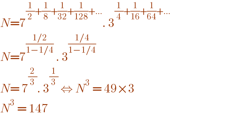 N=7^((1/2)+(1/8)+(1/(32))+(1/(128))+...) . 3^((1/4)+(1/(16))+(1/(64))+...)   N=7^((1/2)/(1−1/4))  . 3^((1/4)/(1−1/4))   N= 7^(2/3) . 3^(1/3)  ⇔ N^3  = 49×3  N^3  = 147  