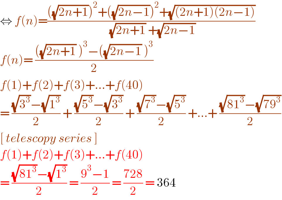 ⇔ f(n)=((((√(2n+1)))^2 +((√(2n−1)))^2 +(√((2n+1)(2n−1))))/( (√(2n+1)) +(√(2n−1))))  f(n)= ((((√(2n+1)) )^3 −((√(2n−1)) )^3 )/2)  f(1)+f(2)+f(3)+...+f(40)  = (((√3^3 )−(√1^3 ))/2) + (((√5^3 )−(√3^3 ))/2) + (((√7^3 )−(√5^3 ))/2) +...+ (((√(81^3 ))−(√(79^3 )))/2)  [ telescopy series ]  f(1)+f(2)+f(3)+...+f(40)  = (((√(81^3 ))−(√1^3 ))/2) = ((9^3 −1)/2) = ((728)/2) = 364   