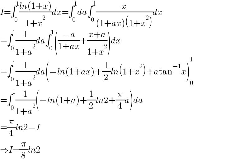 I=∫_0 ^1 ((ln(1+x))/(1+x^2 ))dx=∫_0 ^1 da∫_0 ^1 (x/((1+ax)(1+x^2 )))dx  =∫_0 ^1 (1/(1+a^2 ))da∫_0 ^1 (((−a)/(1+ax))+((x+a)/(1+x^2 )))dx  =∫_0 ^1 (1/(1+a^2 ))da(−ln(1+ax)+(1/2)ln(1+x^2 )+atan^(−1) x)_0 ^1   =∫_0 ^1 (1/(1+a^2 ))(−ln(1+a)+(1/2)ln2+(π/4)a)da  =(π/4)ln2−I  ⇒I=(π/8)ln2  