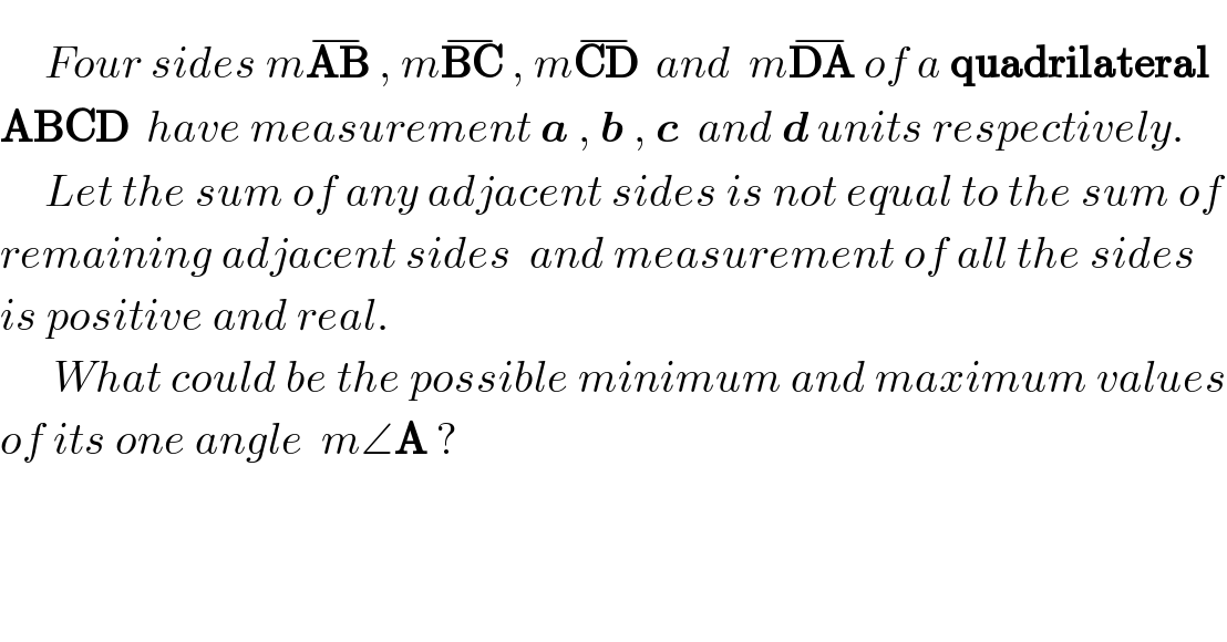      Four sides mAB^(−)  , mBC^(−)  , mCD^(−)   and  mDA^(−)  of a quadrilateral   ABCD  have measurement a , b , c  and d units respectively.       Let the sum of any adjacent sides is not equal to the sum of  remaining adjacent sides  and measurement of all the sides   is positive and real.        What could be the possible minimum and maximum values  of its one angle  m∠A ?  