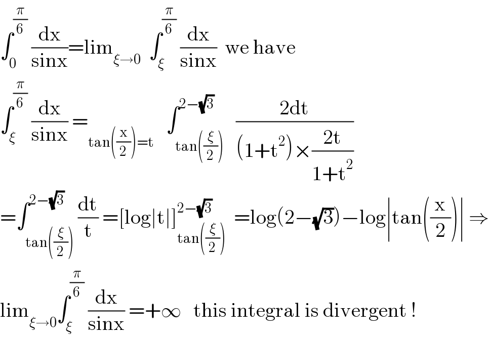 ∫_0 ^(π/6)  (dx/(sinx))=lim_(ξ→0)   ∫_ξ ^(π/6)  (dx/(sinx))  we have  ∫_ξ ^(π/6)  (dx/(sinx)) =_(tan((x/2))=t)    ∫_(tan((ξ/2))) ^(2−(√3))   ((2dt)/((1+t^2 )×((2t)/(1+t^2 ))))  =∫_(tan((ξ/2))) ^(2−(√3)) (dt/t) =[log∣t∣]_(tan((ξ/2))) ^(2−(√3))   =log(2−(√3))−log∣tan((x/2))∣ ⇒  lim_(ξ→0) ∫_ξ ^(π/6)  (dx/(sinx)) =+∞   this integral is divergent !  