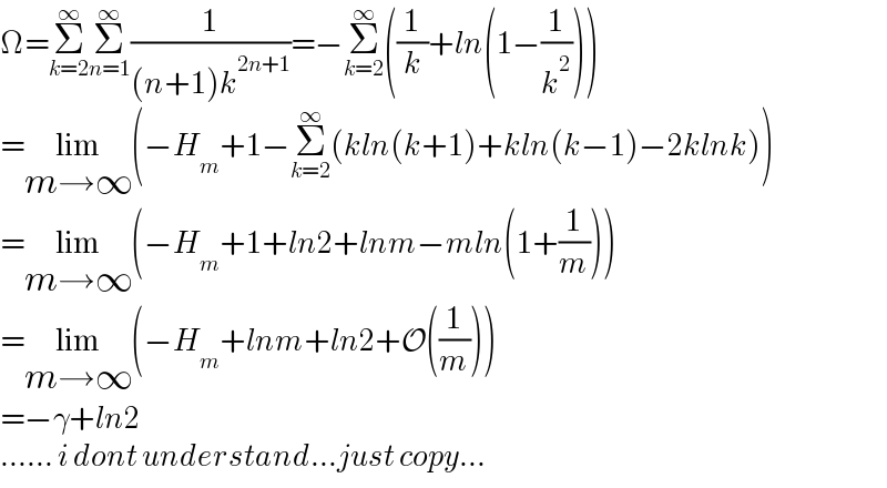 Ω=Σ_(k=2) ^∞ Σ_(n=1) ^∞ (1/((n+1)k^(2n+1) ))=−Σ_(k=2) ^∞ ((1/k)+ln(1−(1/k^2 )))  =lim_(m→∞) (−H_m +1−Σ_(k=2) ^∞ (kln(k+1)+kln(k−1)−2klnk))  =lim_(m→∞) (−H_m +1+ln2+lnm−mln(1+(1/m)))  =lim_(m→∞) (−H_m +lnm+ln2+O((1/m)))  =−γ+ln2  ...... i dont understand...just copy...  