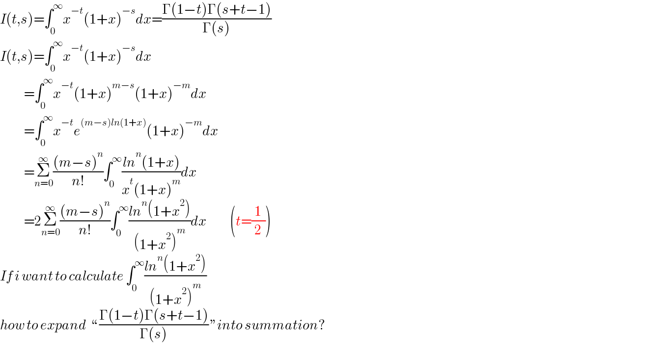 I(t,s)=∫_0 ^∞ x^(−t) (1+x)^(−s) dx=((Γ(1−t)Γ(s+t−1))/(Γ(s)))  I(t,s)=∫_0 ^∞ x^(−t) (1+x)^(−s) dx              =∫_0 ^∞ x^(−t) (1+x)^(m−s) (1+x)^(−m) dx              =∫_0 ^∞ x^(−t) e^((m−s)ln(1+x)) (1+x)^(−m) dx              =Σ_(n=0) ^∞ (((m−s)^n )/(n!))∫_0 ^∞ ((ln^n (1+x))/(x^t (1+x)^m ))dx              =2Σ_(n=0) ^∞ (((m−s)^n )/(n!))∫_0 ^∞ ((ln^n (1+x^2 ))/((1+x^2 )^m ))dx            (t=(1/2))  If i want to calculate ∫_0 ^∞ ((ln^n (1+x^2 ))/((1+x^2 )^m ))  how to expand  “ ((Γ(1−t)Γ(s+t−1))/(Γ(s))) ”into summation?  