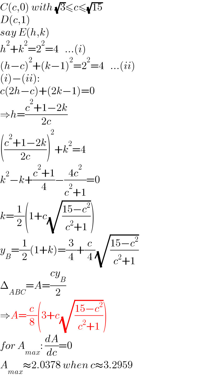 C(c,0) with (√3)≤c≤(√(15))  D(c,1)  say E(h,k)  h^2 +k^2 =2^2 =4   ...(i)  (h−c)^2 +(k−1)^2 =2^2 =4   ...(ii)  (i)−(ii):  c(2h−c)+(2k−1)=0  ⇒h=((c^2 +1−2k)/(2c))  (((c^2 +1−2k)/(2c)))^2 +k^2 =4  k^2 −k+((c^2 +1)/4)−((4c^2 )/(c^2 +1))=0  k=(1/2)(1+c(√((15−c^2 )/(c^2 +1))))  y_B =(1/2)(1+k)=(3/4)+(c/4)(√((15−c^2 )/(c^2 +1)))  Δ_(ABC) =A=((cy_B )/2)  ⇒A=(c/8)(3+c(√((15−c^2 )/(c^2 +1))))  for A_(max) : (dA/dc)=0  A_(max) ≈2.0378 when c≈3.2959  