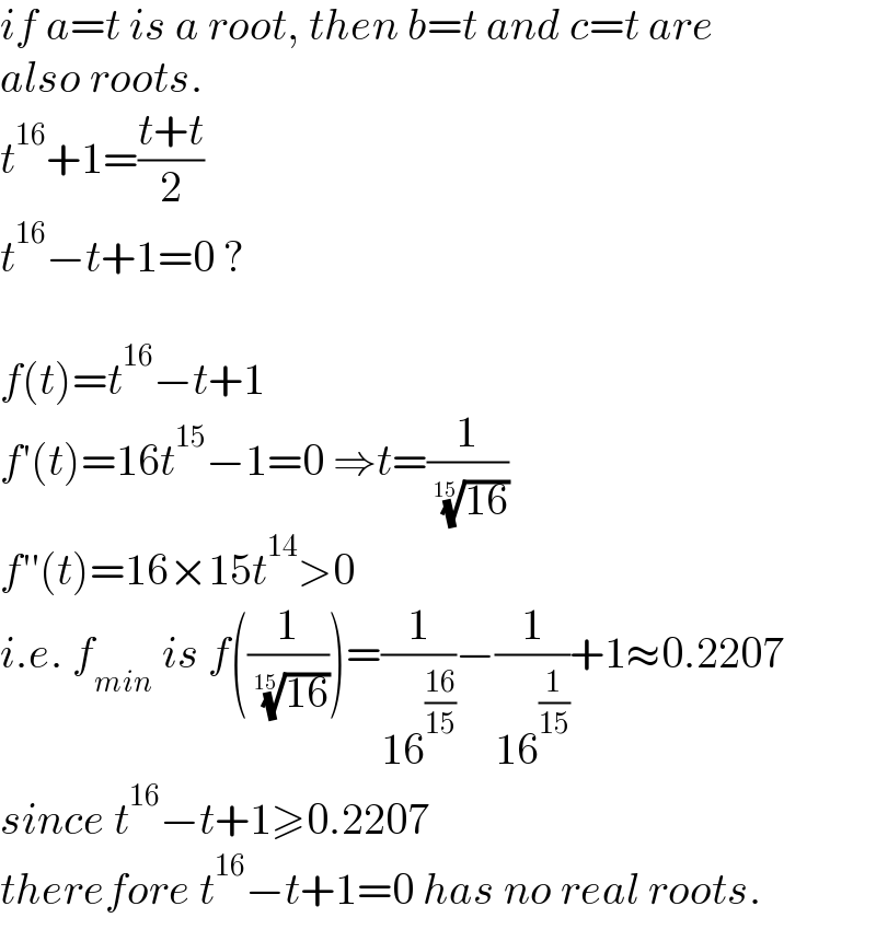if a=t is a root, then b=t and c=t are  also roots.  t^(16) +1=((t+t)/2)  t^(16) −t+1=0 ?    f(t)=t^(16) −t+1  f′(t)=16t^(15) −1=0 ⇒t=(1/( ((16))^(1/(15)) ))  f′′(t)=16×15t^(14) >0  i.e. f_(min)  is f((1/( ((16))^(1/(15)) )))=(1/(16^((16)/(15)) ))−(1/(16^(1/(15)) ))+1≈0.2207  since t^(16) −t+1≥0.2207  therefore t^(16) −t+1=0 has no real roots.  