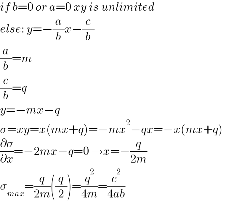 if b=0 or a=0 xy is unlimited  else: y=−(a/b)x−(c/b)  (a/b)=m   (c/b)=q  y=−mx−q  σ=xy=x(mx+q)=−mx^2 −qx=−x(mx+q)  (∂σ/∂x)=−2mx−q=0 →x=−(q/(2m))  σ_(max) =(q/(2m))((q/2))=(q^2 /(4m))=(c^2 /(4ab))  