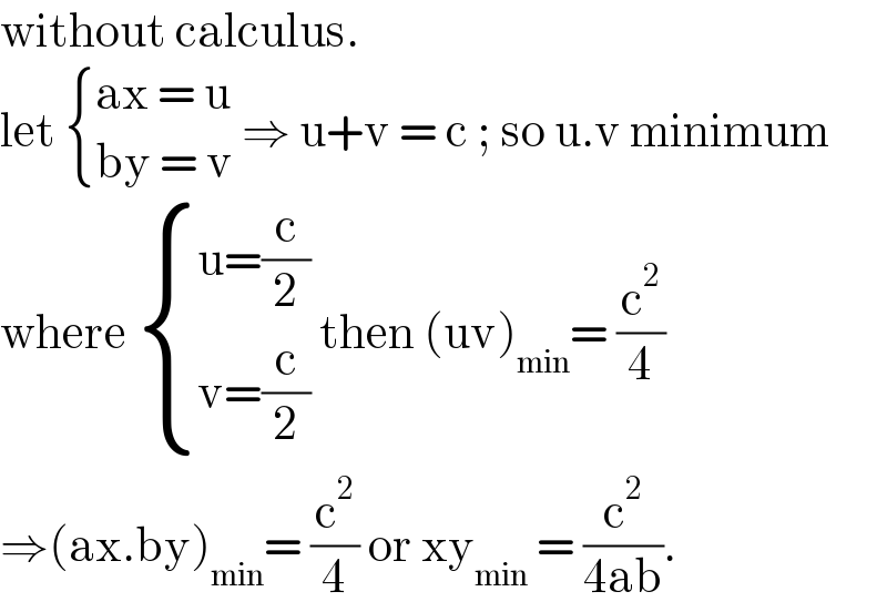 without calculus.  let  { ((ax = u)),((by = v)) :} ⇒ u+v = c ; so u.v minimum  where  { ((u=(c/2))),((v=(c/2))) :} then (uv)_(min) = (c^2 /4)  ⇒(ax.by)_(min) = (c^2 /4) or xy_(min)  = (c^2 /(4ab)).   