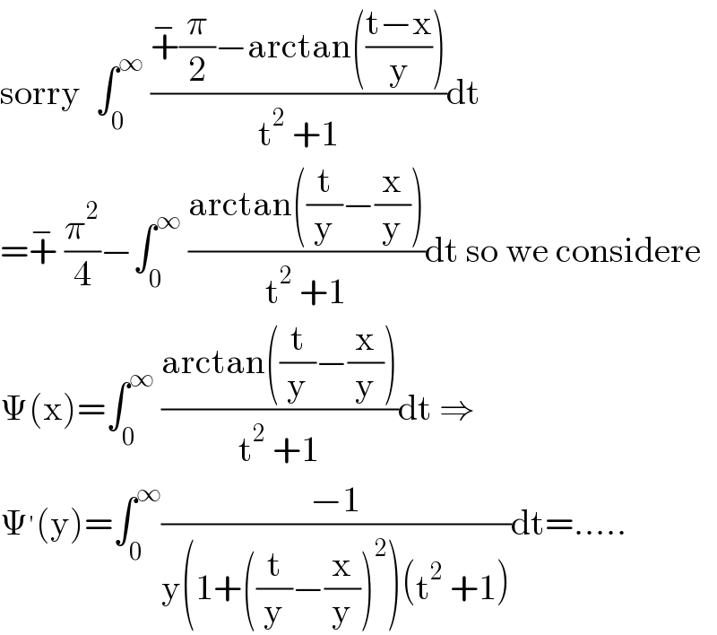 sorry  âˆ«_0 ^âˆž  ((+^âˆ’ (Ï€/2)âˆ’arctan(((tâˆ’x)/y)))/(t^2  +1))dt  =+^âˆ’  (Ï€^2 /4)âˆ’âˆ«_0 ^âˆž  ((arctan((t/y)âˆ’(x/y)))/(t^2  +1))dt so we considere  Î¨(x)=âˆ«_0 ^âˆž  ((arctan((t/y)âˆ’(x/y)))/(t^2  +1))dt â‡’  Î¨^â€² (y)=âˆ«_0 ^âˆž ((âˆ’1)/(y(1+((t/y)âˆ’(x/y))^2 )(t^2  +1)))dt=.....  