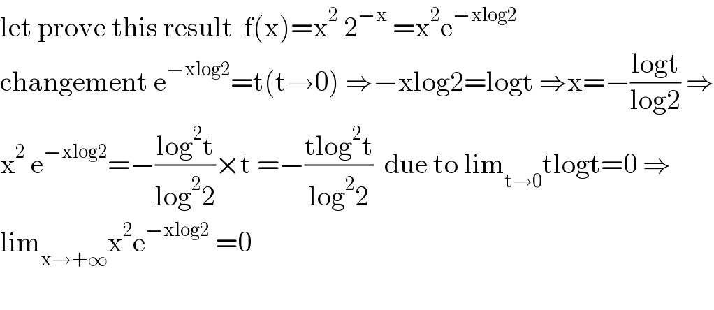 let prove this result  f(x)=x^2  2^(−x)  =x^2 e^(−xlog2)   changement e^(−xlog2) =t(t→0) ⇒−xlog2=logt ⇒x=−((logt)/(log2)) ⇒  x^2  e^(−xlog2) =−((log^2 t)/(log^2 2))×t =−((tlog^2 t)/(log^2 2))  due to lim_(t→0) tlogt=0 ⇒  lim_(x→+∞) x^2 e^(−xlog2)  =0    