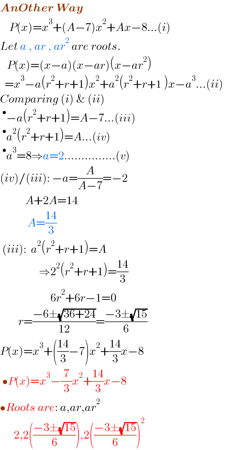 AnOther Way      P(x)=x^3 +(A−7)x^2 +Ax−8...(i)  Let a , ar , ar^2  are roots.     P(x)=(x−a)(x−ar)(x−ar^2 )    =x^3 −a(r^2 +r+1)x^2 +a^2 (r^2 +r+1 )x−a^3 ...(ii)  Comparing (i) & (ii)  ^• −a(r^2 +r+1)=A−7...(iii)  ^• a^2 (r^2 +r+1)=A...(iv)  ^• a^3 =8⇒a=2...............(v)  (iv)/(iii): −a=(A/(A−7))=−2             A+2A=14              A=((14)/3)   (iii):  a^2 (r^2 +r+1)=A                   ⇒2^2 (r^2 +r+1)=((14)/3)                        6r^2 +6r−1=0          r=((−6±(√(36+24)))/(12))=((−3±(√(15)))/6)  P(x)=x^3 +(((14)/3)−7)x^2 +((14)/3)x−8   •P(x)=x^3 −(7/3)x^2 +((14)/3)x−8  •Roots are: a,ar,ar^2         2,2(((−3±(√(15)))/6)),2(((−3±(√(15)))/6))^2   