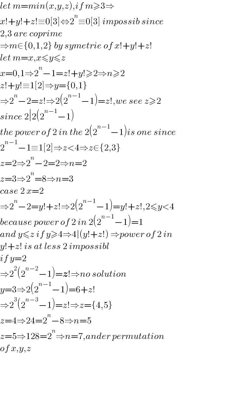 let m=min(x,y,z),if m≥3⇒  x!+y!+z!≡0[3]⇔2^n ≡0[3] impossib since  2,3 are coprime  ⇒m∈{0,1,2} by symetrie of x!+y!+z!  let m=x,x≤y≤z  x=0,1⇒2^n −1=z!+y!≥2⇒n≥2  z!+y!≡1[2]⇒y={0,1}  ⇒2^n −2=z!⇒2(2^(n−1) −1)=z!,we see z≥2  since 2∣2(2^(n−1) −1)  the power of 2 in the 2(2^(n−1) −1)is one since  2^(n−1) −1≡1[2]⇒z<4⇒z∈{2,3}  z=2⇒2^n −2=2⇒n=2  z=3⇒2^n =8⇒n=3  case 2 x=2  ⇒2^n −2=y!+z!⇒2(2^(n−1) −1)=y!+z!,2≤y<4  because power of 2 in 2(2^(n−1) −1)=1  and y≤z if y≥4⇒4∣(y!+z!) ⇒power of 2 in   y!+z! is at less 2 impossibl  if y=2  ⇒2^2 (2^(n−2) −1)=z!⇒no solution  y=3⇒2(2^(n−1) −1)=6+z!  ⇒2^3 (2^(n−3) −1)=z!⇒z={4,5}  z=4⇒24=2^n −8⇒n=5  z=5⇒128=2^n ⇒n=7,ander permutation   of x,y,z          