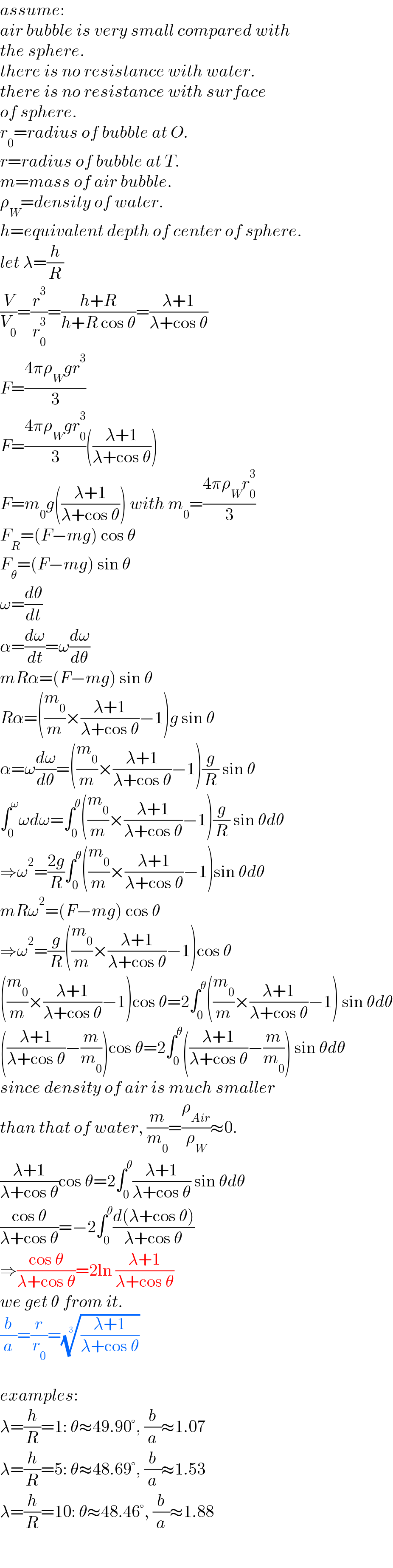 assume:  air bubble is very small compared with   the sphere.  there is no resistance with water.  there is no resistance with surface  of sphere.  r_0 =radius of bubble at O.  r=radius of bubble at T.  m=mass of air bubble.  ρ_W =density of water.  h=equivalent depth of center of sphere.  let λ=(h/R)  (V/V_0 )=(r^3 /r_0 ^3 )=((h+R)/(h+R cos θ))=((λ+1)/(λ+cos θ))  F=((4πρ_W gr^3 )/3)  F=((4πρ_W gr_0 ^3 )/3)(((λ+1)/(λ+cos θ)))  F=m_0 g(((λ+1)/(λ+cos θ))) with m_0 =((4πρ_W r_0 ^3 )/3)  F_R =(F−mg) cos θ  F_θ =(F−mg) sin θ  ω=(dθ/dt)  α=(dω/dt)=ω(dω/dθ)  mRα=(F−mg) sin θ  Rα=((m_0 /m)×((λ+1)/(λ+cos θ))−1)g sin θ  α=ω(dω/dθ)=((m_0 /m)×((λ+1)/(λ+cos θ))−1)(g/R) sin θ  ∫_0 ^ω ωdω=∫_0 ^θ ((m_0 /m)×((λ+1)/(λ+cos θ))−1)(g/R) sin θdθ  ⇒ω^2 =((2g)/R)∫_0 ^θ ((m_0 /m)×((λ+1)/(λ+cos θ))−1)sin θdθ  mRω^2 =(F−mg) cos θ  ⇒ω^2 =(g/R)((m_0 /m)×((λ+1)/(λ+cos θ))−1)cos θ  ((m_0 /m)×((λ+1)/(λ+cos θ))−1)cos θ=2∫_0 ^θ ((m_0 /m)×((λ+1)/(λ+cos θ))−1) sin θdθ  (((λ+1)/(λ+cos θ))−(m/m_0 ))cos θ=2∫_0 ^θ (((λ+1)/(λ+cos θ))−(m/m_0 )) sin θdθ  since density of air is much smaller  than that of water, (m/m_0 )=(ρ_(Air) /ρ_W )≈0.  ((λ+1)/(λ+cos θ))cos θ=2∫_0 ^θ ((λ+1)/(λ+cos θ)) sin θdθ  ((cos θ)/(λ+cos θ))=−2∫_0 ^θ ((d(λ+cos θ))/(λ+cos θ))  ⇒((cos θ)/(λ+cos θ))=2ln ((λ+1)/(λ+cos θ))  we get θ from it.  (b/a)=(r/r_0 )=(((λ+1)/(λ+cos θ)))^(1/3)     examples:  λ=(h/R)=1: θ≈49.90°, (b/a)≈1.07  λ=(h/R)=5: θ≈48.69°, (b/a)≈1.53  λ=(h/R)=10: θ≈48.46°, (b/a)≈1.88  