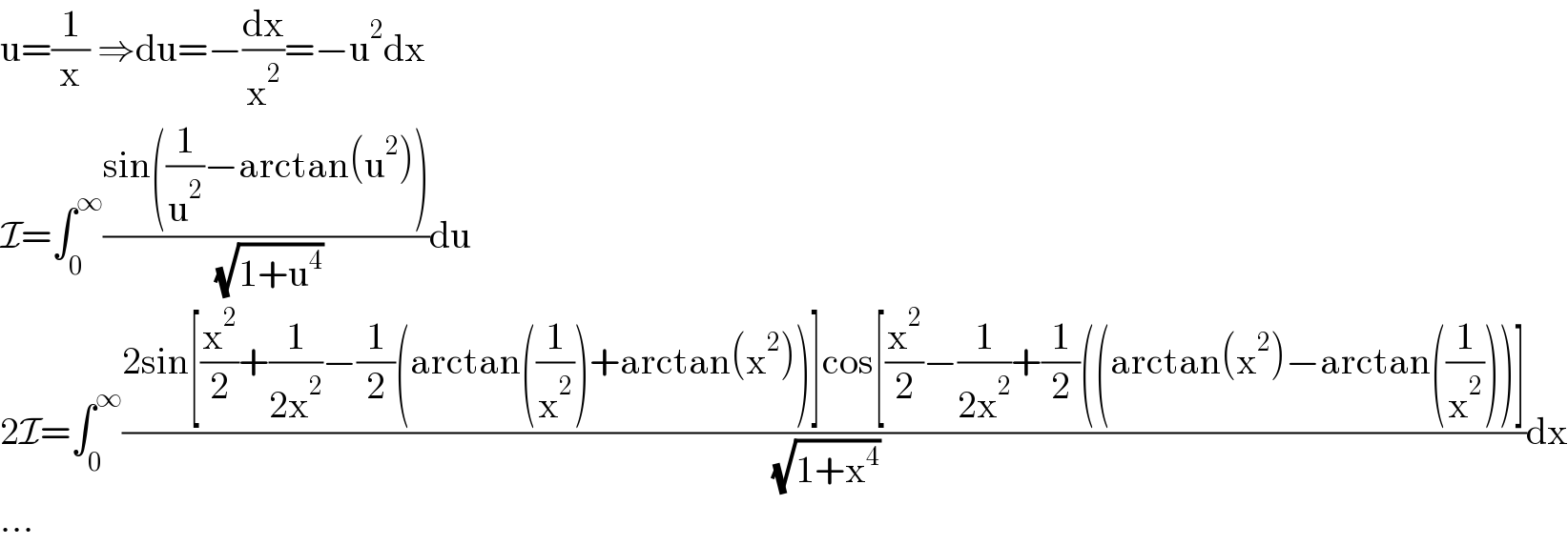 u=(1/x) ⇒du=−(dx/x^2 )=−u^2 dx  I=∫_0 ^∞ ((sin((1/u^2 )−arctan(u^2 )))/( (√(1+u^4 ))))du  2I=∫_0 ^∞ ((2sin[(x^2 /2)+(1/(2x^2 ))−(1/2)(arctan((1/x^2 ))+arctan(x^2 ))]cos[(x^2 /2)−(1/(2x^2 ))+(1/2)((arctan(x^2 )−arctan((1/x^2 )))])/( (√(1+x^4 ))))dx  ...  