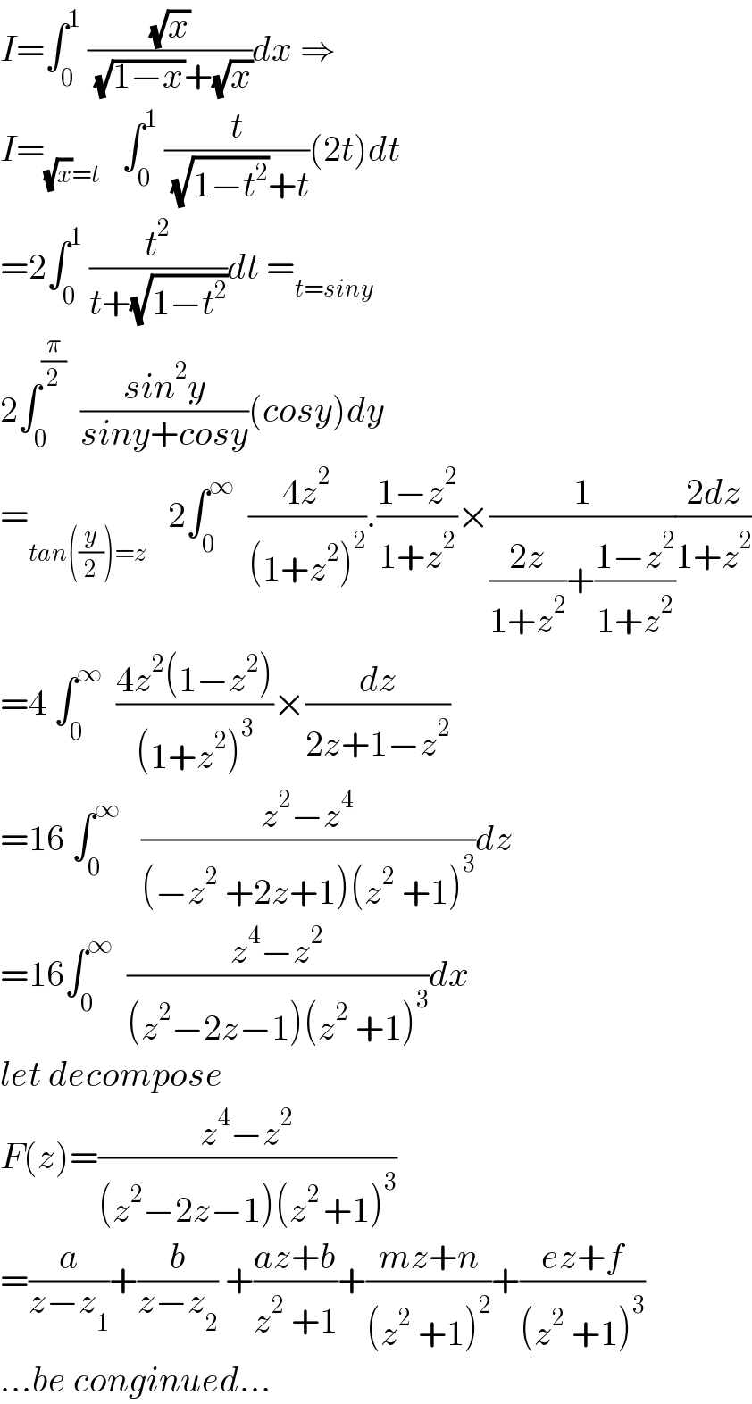 I=∫_0 ^1  ((√x)/( (√(1−x))+(√x)))dx ⇒  I=_((√x)=t)    ∫_0 ^1  (t/( (√(1−t^2 ))+t))(2t)dt  =2∫_0 ^1  (t^2 /(t+(√(1−t^2 ))))dt =_(t=siny)   2∫_0 ^(π/2)   ((sin^2 y)/(siny+cosy))(cosy)dy  =_(tan((y/2))=z)    2∫_0 ^∞   ((4z^2 )/((1+z^2 )^2 )).((1−z^2 )/(1+z^2 ))×(1/(((2z)/(1+z^2 ))+((1−z^2 )/(1+z^2 ))))((2dz)/(1+z^2 ))  =4 ∫_0 ^∞   ((4z^2 (1−z^2 ))/((1+z^2 )^3 ))×(dz/(2z+1−z^2 ))  =16 ∫_0 ^∞    ((z^2 −z^4 )/((−z^2  +2z+1)(z^2  +1)^3 ))dz  =16∫_0 ^∞   ((z^4 −z^2 )/((z^2 −2z−1)(z^2  +1)^3 ))dx  let decompose  F(z)=((z^4 −z^2 )/((z^2 −2z−1)(z^(2 ) +1)^3 ))  =(a/(z−z_1 ))+(b/(z−z_2 )) +((az+b)/(z^2  +1))+((mz+n)/((z^2  +1)^2 ))+((ez+f)/((z^2  +1)^3 ))  ...be conginued...  