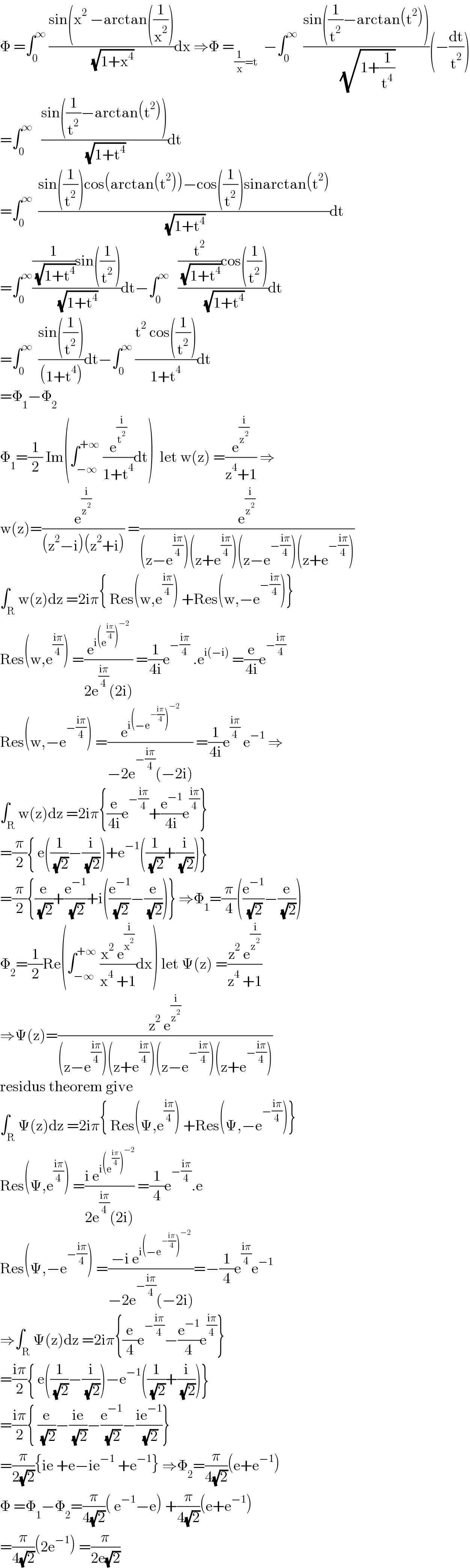 Φ =∫_0 ^∞  ((sin(x^2  −arctan((1/x^2 )))/( (√(1+x^4 ))))dx ⇒Φ =_((1/x)=t)   −∫_0 ^∞   ((sin((1/t^2 )−arctan(t^2 )))/( (√(1+(1/t^4 )))))(−(dt/t^2 ))  =∫_0 ^∞    ((sin((1/t^2 )−arctan(t^2 )))/( (√(1+t^4 ))))dt  =∫_0 ^∞   ((sin((1/t^2 ))cos(arctan(t^2 ))−cos((1/t^2 ))sinarctan(t^2 ))/( (√(1+t^4 ))))dt  =∫_0 ^∞ (((1/( (√(1+t^4 ))))sin((1/t^2 )))/( (√(1+t^4 ))))dt−∫_0 ^∞    (((t^2 /( (√(1+t^4 ))))cos((1/t^2 )))/( (√(1+t^4 ))))dt  =∫_0 ^∞   ((sin((1/t^2 )))/((1+t^4 )))dt−∫_0 ^∞  ((t^2  cos((1/t^2 )))/(1+t^4 ))dt  =Φ_1 −Φ_2   Φ_1 =(1/2) Im(∫_(−∞) ^(+∞)  (e^(i/t^2 ) /(1+t^4 ))dt)  let w(z) =(e^(i/z^2 ) /(z^4 +1)) ⇒  w(z)=(e^(i/z^2 ) /((z^2 −i)(z^2 +i))) =(e^(i/z^2 ) /((z−e^((iπ)/4) )(z+e^((iπ)/4) )(z−e^(−((iπ)/4)) )(z+e^(−((iπ)/4)) )))  ∫_R w(z)dz =2iπ{ Res(w,e^((iπ)/4) ) +Res(w,−e^(−((iπ)/4)) )}  Res(w,e^((iπ)/4) ) =(e^(i(e^((iπ)/4) )^(−2) ) /(2e^((iπ)/4) (2i))) =(1/(4i))e^(−((iπ)/4))  .e^(i(−i))  =(e/(4i))e^(−((iπ)/4))   Res(w,−e^(−((iπ)/4)) ) =(e^(i(−e^(−((iπ)/4)) )^(−2) ) /(−2e^(−((iπ)/4)) (−2i))) =(1/(4i))e^((iπ)/4)  e^(−1)  ⇒  ∫_R w(z)dz =2iπ{(e/(4i))e^(−((iπ)/4)) +(e^(−1) /(4i))e^((iπ)/4) }  =(π/2){ e((1/( (√2)))−(i/( (√2))))+e^(−1) ((1/( (√2)))+(i/( (√2))))}  =(π/2){(e/( (√2)))+(e^(−1) /( (√2)))+i((e^(−1) /( (√2)))−(e/( (√2))))} ⇒Φ_1 =(π/4)((e^(−1) /( (√2)))−(e/( (√2))))  Φ_2 =(1/2)Re(∫_(−∞) ^(+∞)  ((x^2  e^(i/x^2 ) )/(x^4  +1))dx) let Ψ(z) =((z^2  e^(i/z^2 ) )/(z^4  +1))  ⇒Ψ(z)=((z^2  e^(i/z^2 ) )/((z−e^((iπ)/4) )(z+e^((iπ)/4) )(z−e^(−((iπ)/4)) )(z+e^(−((iπ)/4)) )))  residus theorem give  ∫_R Ψ(z)dz =2iπ{ Res(Ψ,e^((iπ)/4) ) +Res(Ψ,−e^(−((iπ)/4)) )}  Res(Ψ,e^((iπ)/4) ) =((i e^(i(e^((iπ)/4) )^(−2) ) )/(2e^((iπ)/4) (2i))) =(1/4)e^(−((iπ)/4)) .e  Res(Ψ,−e^(−((iπ)/4)) ) =((−i e^(i(−e^(−((iπ)/4)) )^(−2) ) )/(−2e^(−((iπ)/4)) (−2i)))=−(1/4)e^((iπ)/4) e^(−1)   ⇒∫_R Ψ(z)dz =2iπ{(e/4)e^(−((iπ)/4)) −(e^(−1) /4)e^((iπ)/4) }  =((iπ)/2){ e((1/( (√2)))−(i/( (√2))))−e^(−1) ((1/( (√2)))+(i/( (√2))))}  =((iπ)/2){ (e/( (√2)))−((ie)/( (√2)))−(e^(−1) /( (√2)))−((ie^(−1) )/( (√2)))}  =(π/(2(√2))){ie +e−ie^(−1)  +e^(−1) } ⇒Φ_2 =(π/(4(√2)))(e+e^(−1) )  Φ =Φ_1 −Φ_2 =(π/(4(√2)))( e^(−1) −e) +(π/(4(√2)))(e+e^(−1) )  =(π/(4(√2)))(2e^(−1) ) =(π/(2e(√2)))   
