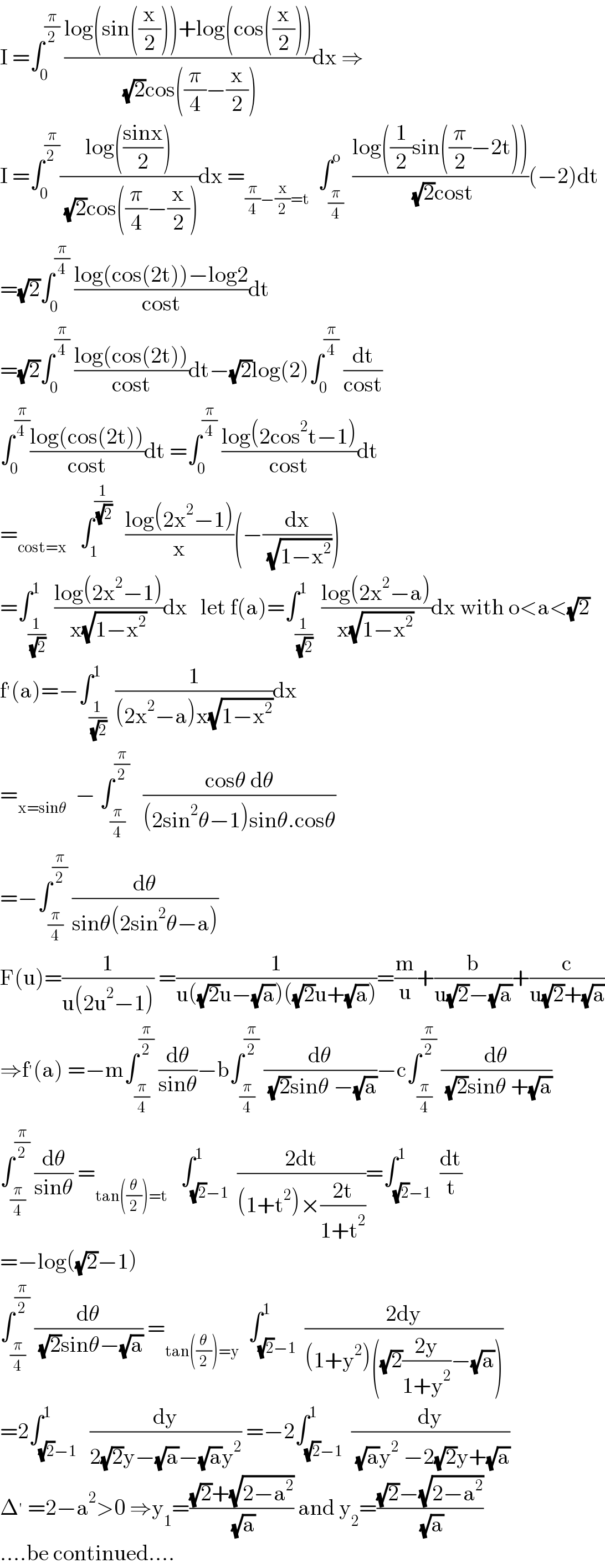I =∫_0 ^(π/2)  ((log(sin((x/2)))+log(cos((x/2))))/( (√2)cos((π/4)−(x/2))))dx ⇒  I =∫_0 ^(π/(2 )) ((log(((sinx)/2)))/( (√2)cos((π/4)−(x/2))))dx =_((π/4)−(x/2)=t)   ∫_(π/4) ^o  ((log((1/2)sin((π/2)−2t)))/( (√2)cost))(−2)dt  =(√2)∫_0 ^(π/4)  ((log(cos(2t))−log2)/(cost))dt  =(√2)∫_0 ^(π/4)  ((log(cos(2t)))/(cost))dt−(√2)log(2)∫_0 ^(π/4)  (dt/(cost))  ∫_0 ^(π/(4 )) ((log(cos(2t)))/(cost))dt =∫_0 ^(π/4)  ((log(2cos^2 t−1))/(cost))dt  =_(cost=x)    ∫_1 ^(1/( (√2)))    ((log(2x^2 −1))/x)(−(dx/( (√(1−x^2 )))))  =∫_(1/( (√2))) ^1  ((log(2x^2 −1))/(x(√(1−x^2 ))))dx   let f(a)=∫_(1/( (√2))) ^1  ((log(2x^2 −a))/(x(√(1−x^2 ))))dx with o<a<(√2)  f^′ (a)=−∫_(1/( (√2))) ^1  (1/((2x^2 −a)x(√(1−x^2 ))))dx  =_(x=sinθ)   − ∫_(π/4) ^(π/2)    ((cosθ dθ)/((2sin^2 θ−1)sinθ.cosθ))  =−∫_(π/4) ^(π/2)  (dθ/(sinθ(2sin^2 θ−a)))  F(u)=(1/(u(2u^2 −1))) =(1/(u((√2)u−(√a))((√2)u+(√a))))=(m/u)+(b/(u(√2)−(√a)))+(c/(u(√2)+(√a)))  ⇒f^′ (a) =−m∫_(π/4) ^(π/2)  (dθ/(sinθ))−b∫_(π/4) ^(π/2)  (dθ/( (√2)sinθ −(√a)))−c∫_(π/4) ^(π/2)  (dθ/( (√2)sinθ +(√a)))  ∫_(π/4) ^(π/2)  (dθ/(sinθ)) =_(tan((θ/2))=t)    ∫_((√2)−1) ^1  ((2dt)/((1+t^2 )×((2t)/(1+t^2 ))))=∫_((√2)−1) ^1  (dt/t)  =−log((√2)−1)  ∫_(π/4) ^(π/2)  (dθ/( (√2)sinθ−(√a))) =_(tan((θ/2))=y)   ∫_((√2)−1) ^1  ((2dy)/((1+y^2 )((√2)((2y)/(1+y^2 ))−(√a))))  =2∫_((√2)−1) ^1   (dy/(2(√2)y−(√a)−(√a)y^2 )) =−2∫_((√2)−1) ^1  (dy/( (√a)y^2  −2(√2)y+(√a)))  Δ^′  =2−a^2 >0 ⇒y_1 =(((√2)+(√(2−a^2 )))/( (√a))) and y_2 =(((√2)−(√(2−a^2 )))/( (√a)))  ....be continued....  
