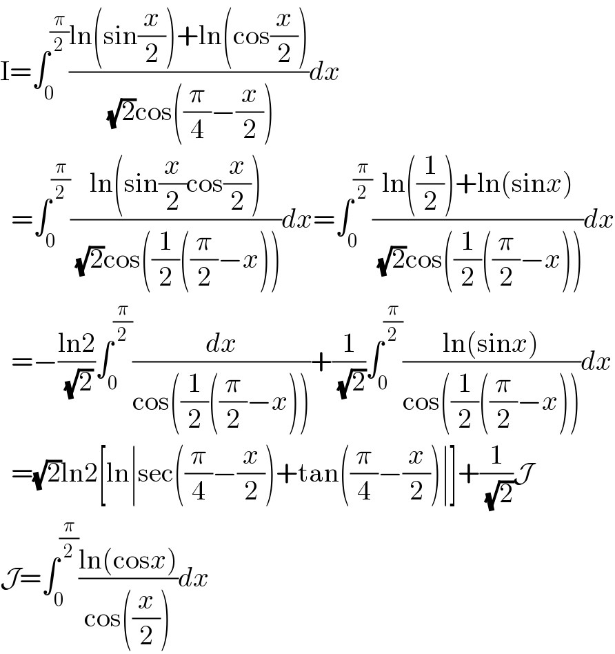 I=∫_0 ^(π/2) ((ln(sin(x/2))+ln(cos(x/2)))/( (√2)cos((π/4)−(x/2))))dx    =∫_0 ^(π/2) ((ln(sin(x/2)cos(x/2)))/( (√2)cos((1/2)((π/2)−x))))dx=∫_0 ^(π/2) ((ln((1/2))+ln(sinx))/( (√2)cos((1/2)((π/2)−x))))dx    =−((ln2)/( (√2)))∫_0 ^(π/2) (dx/(cos((1/2)((π/2)−x))))+(1/( (√2)))∫_0 ^(π/2) ((ln(sinx))/(cos((1/2)((π/2)−x))))dx    =(√2)ln2[ln∣sec((π/4)−(x/2))+tan((π/4)−(x/2))∣]+(1/( (√2)))J  J=∫_0 ^(π/2) ((ln(cosx))/(cos((x/2))))dx  