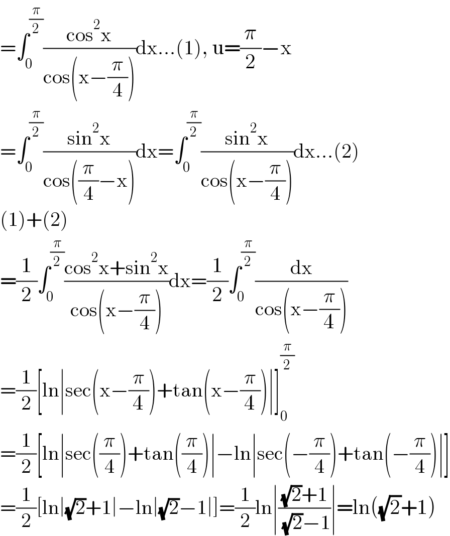 =∫_0 ^(π/2) ((cos^2 x)/(cos(x−(π/4))))dx...(1), u=(π/2)−x  =∫_0 ^(π/2) ((sin^2 x)/(cos((π/4)−x)))dx=∫_0 ^(π/2) ((sin^2 x)/(cos(x−(π/4))))dx...(2)  (1)+(2)  =(1/2)∫_0 ^(π/2) ((cos^2 x+sin^2 x)/(cos(x−(π/4))))dx=(1/2)∫_0 ^(π/2) (dx/(cos(x−(π/4))))  =(1/2)[ln∣sec(x−(π/4))+tan(x−(π/4))∣]_0 ^(π/2)   =(1/2)[ln∣sec((π/4))+tan((π/4))∣−ln∣sec(−(π/4))+tan(−(π/4))∣]  =(1/2)[ln∣(√2)+1∣−ln∣(√2)−1∣]=(1/2)ln∣(((√2)+1)/( (√2)−1))∣=ln((√2)+1)  