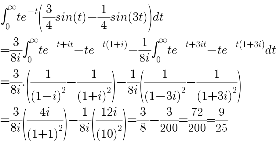 ∫_0 ^∞ te^(−t) ((3/4)sin(t)−(1/4)sin(3t))dt  =(3/(8i))∫_0 ^∞ te^(−t+it) −te^(−t(1+i)) −(1/(8i))∫_0 ^∞ te^(−t+3it) −te^(−t(1+3i)) dt  =(3/(8i)).((1/((1−i)^2 ))−(1/((1+i)^2 )))−(1/(8i))((1/((1−3i)^2 ))−(1/((1+3i)^2 )))  =(3/(8i))(((4i)/((1+1)^2 )))−(1/(8i))(((12i)/((10)^2 )))=(3/8)−(3/(200))=((72)/(200))=(9/(25))  
