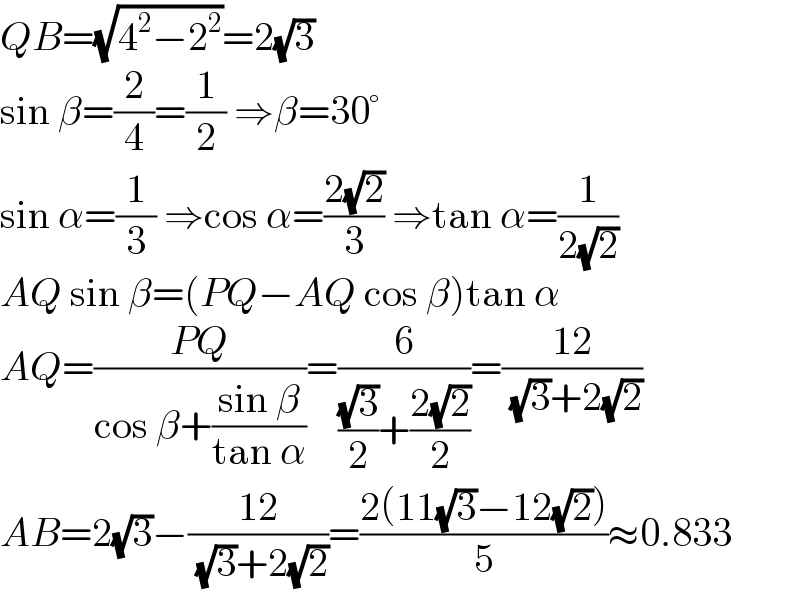 QB=(√(4^2 −2^2 ))=2(√3)  sin β=(2/4)=(1/2) ⇒β=30°  sin α=(1/3) ⇒cos α=((2(√2))/3) ⇒tan α=(1/(2(√2)))  AQ sin β=(PQ−AQ cos β)tan α  AQ=((PQ)/(cos β+((sin β)/(tan α))))=(6/(((√3)/2)+((2(√2))/2)))=((12)/( (√3)+2(√2)))  AB=2(√3)−((12)/( (√3)+2(√2)))=((2(11(√3)−12(√2)))/5)≈0.833  