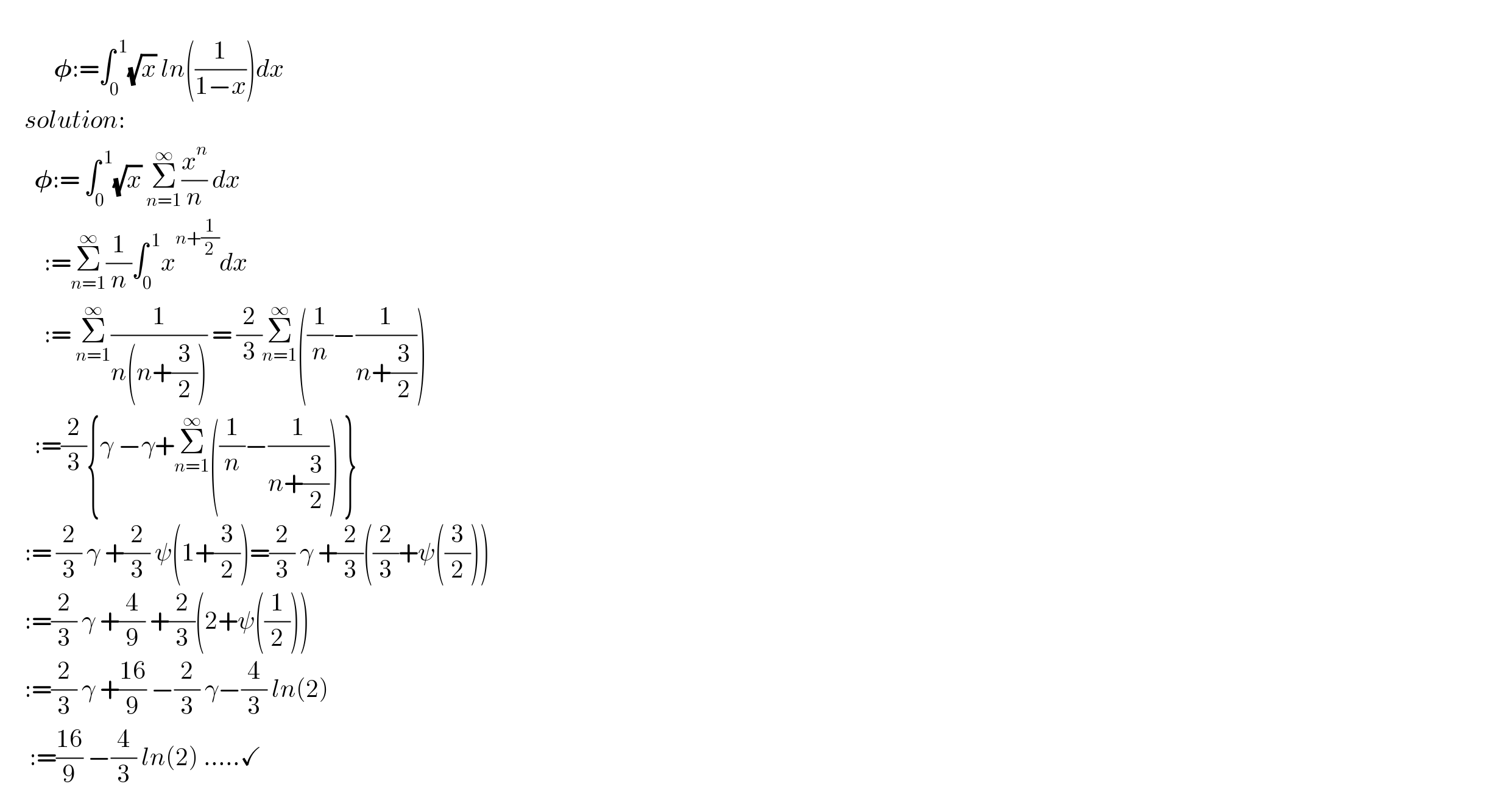             𝛗:=∫_0 ^( 1) (√x) ln((1/(1−x)))dx       solution:         𝛗:= ∫_0 ^( 1) (√x) Σ_(n=1) ^∞ (x^n /n) dx           :=Σ_(n=1) ^∞ (1/n)∫_0 ^( 1) x^(n+(1/2)) dx           := Σ_(n=1) ^∞ (1/(n(n+(3/2)))) = (2/3)Σ_(n=1) ^∞ ((1/n)−(1/(n+(3/2))))         :=(2/3){γ −γ+Σ_(n=1) ^∞ ((1/n)−(1/(n+(3/2)))) }       := (2/3) γ +(2/3) ψ(1+(3/2))=(2/3) γ +(2/3)((2/3)+ψ((3/2)))       :=(2/3) γ +(4/9) +(2/3)(2+ψ((1/2)))       :=(2/3) γ +((16)/9) −(2/3) γ−(4/3) ln(2)              :=((16)/9) −(4/3) ln(2) .....✓    