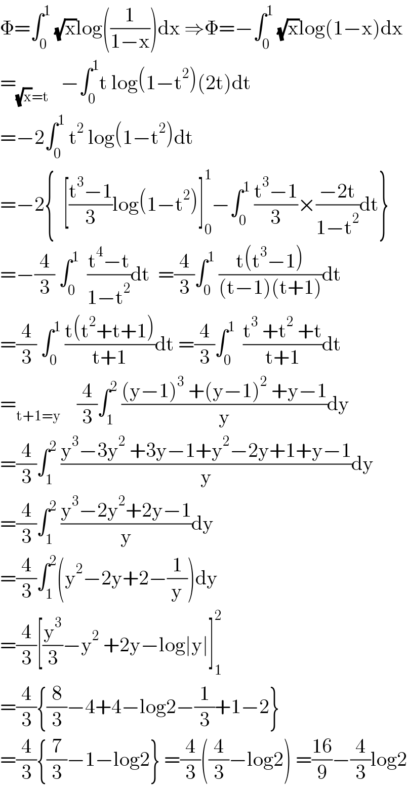 Φ=∫_0 ^1  (√x)log((1/(1−x)))dx ⇒Φ=−∫_0 ^1  (√x)log(1−x)dx  =_((√x)=t)    −∫_0 ^1 t log(1−t^2 )(2t)dt  =−2∫_0 ^1  t^2  log(1−t^2 )dt  =−2{  [((t^3 −1)/3)log(1−t^2 )]_0 ^1 −∫_0 ^1  ((t^3 −1)/3)×((−2t)/(1−t^2 ))dt}  =−(4/3) ∫_0 ^1   ((t^4 −t)/(1−t^2 ))dt  =(4/3)∫_0 ^1  ((t(t^3 −1))/((t−1)(t+1)))dt  =(4/3) ∫_0 ^1  ((t(t^2 +t+1))/(t+1))dt =(4/3)∫_0 ^1   ((t^3  +t^2  +t)/(t+1))dt  =_(t+1=y)     (4/3)∫_1 ^2  (((y−1)^3  +(y−1)^2  +y−1)/y)dy  =(4/3)∫_1 ^2  ((y^3 −3y^2  +3y−1+y^2 −2y+1+y−1)/y)dy  =(4/3)∫_1 ^2  ((y^3 −2y^2 +2y−1)/y)dy  =(4/3)∫_1 ^2 (y^2 −2y+2−(1/y))dy  =(4/3)[(y^3 /3)−y^2  +2y−log∣y∣]_1 ^2   =(4/3){(8/3)−4+4−log2−(1/3)+1−2}  =(4/3){(7/3)−1−log2} =(4/3)((4/3)−log2) =((16)/9)−(4/3)log2  