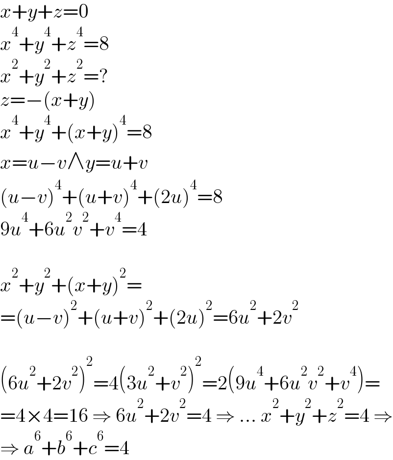 x+y+z=0  x^4 +y^4 +z^4 =8  x^2 +y^2 +z^2 =?  z=−(x+y)  x^4 +y^4 +(x+y)^4 =8  x=u−v∧y=u+v  (u−v)^4 +(u+v)^4 +(2u)^4 =8  9u^4 +6u^2 v^2 +v^4 =4    x^2 +y^2 +(x+y)^2 =  =(u−v)^2 +(u+v)^2 +(2u)^2 =6u^2 +2v^2     (6u^2 +2v^2 )^2 =4(3u^2 +v^2 )^2 =2(9u^4 +6u^2 v^2 +v^4 )=  =4×4=16 ⇒ 6u^2 +2v^2 =4 ⇒ ... x^2 +y^2 +z^2 =4 ⇒  ⇒ a^6 +b^6 +c^6 =4  