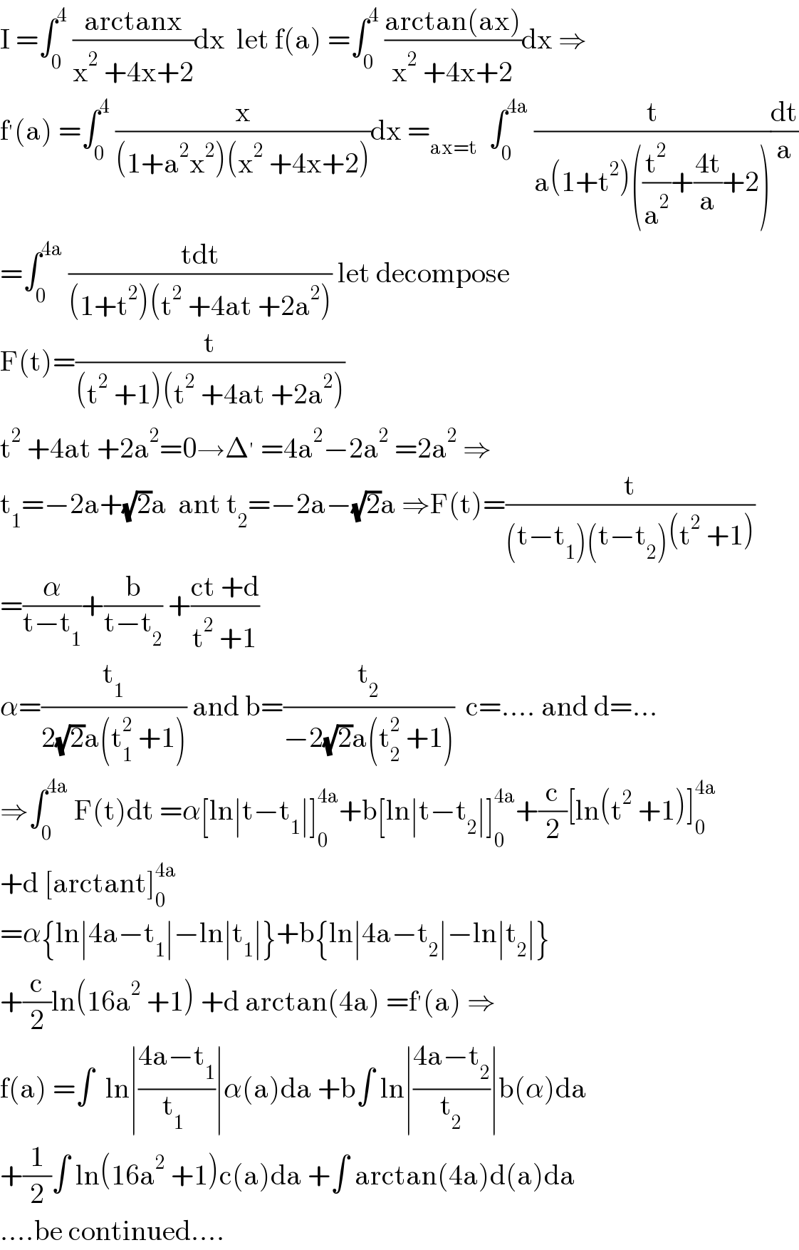 I =∫_0 ^4  ((arctanx)/(x^2  +4x+2))dx  let f(a) =∫_0 ^4  ((arctan(ax))/(x^2  +4x+2))dx ⇒  f^′ (a) =∫_0 ^4  (x/((1+a^2 x^2 )(x^2  +4x+2)))dx =_(ax=t)   ∫_0 ^(4a)  (t/(a(1+t^2 )((t^2 /a^2 )+((4t)/a)+2)))(dt/a)  =∫_0 ^(4a)  ((tdt)/((1+t^2 )(t^2  +4at +2a^2 ))) let decompose   F(t)=(t/((t^2  +1)(t^2  +4at +2a^2 )))  t^2  +4at +2a^2 =0→Δ^′  =4a^2 −2a^2  =2a^2  ⇒  t_1 =−2a+(√2)a  ant t_2 =−2a−(√2)a ⇒F(t)=(t/((t−t_1 )(t−t_2 )(t^2  +1)))  =(α/(t−t_1 ))+(b/(t−t_2 )) +((ct +d)/(t^2  +1))  α=(t_1 /(2(√2)a(t_1 ^2  +1))) and b=(t_2 /(−2(√2)a(t_2 ^2  +1)))  c=.... and d=...  ⇒∫_0 ^(4a)  F(t)dt =α[ln∣t−t_1 ∣]_0 ^(4a) +b[ln∣t−t_2 ∣]_0 ^(4a) +(c/2)[ln(t^2  +1)]_0 ^(4a)   +d [arctant]_0 ^(4a)   =α{ln∣4a−t_1 ∣−ln∣t_1 ∣}+b{ln∣4a−t_2 ∣−ln∣t_2 ∣}  +(c/2)ln(16a^2  +1) +d arctan(4a) =f^′ (a) ⇒  f(a) =∫  ln∣((4a−t_1 )/(t_1  ))∣α(a)da +b∫ ln∣((4a−t_2 )/t_2 )∣b(α)da  +(1/2)∫ ln(16a^2  +1)c(a)da +∫ arctan(4a)d(a)da  ....be continued....  