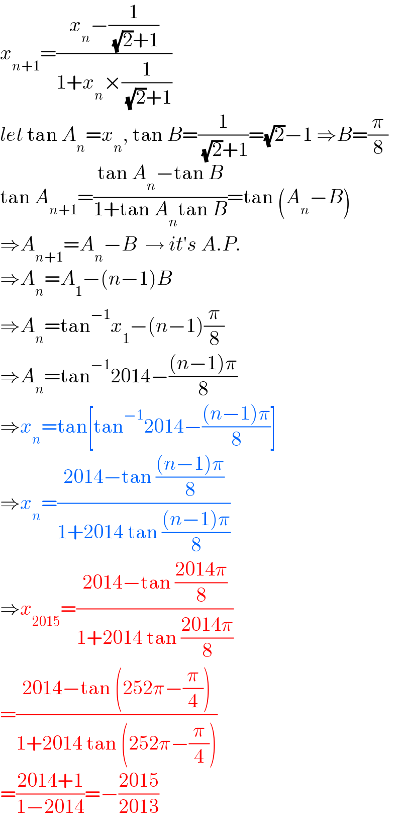 x_(n+1) =((x_n −(1/( (√2)+1)))/(1+x_n ×(1/( (√2)+1))))  let tan A_n =x_n , tan B=(1/( (√2)+1))=(√2)−1 ⇒B=(π/8)  tan A_(n+1) =((tan A_n −tan B)/(1+tan A_n tan B))=tan (A_n −B)  ⇒A_(n+1) =A_n −B  → it′s A.P.   ⇒A_n =A_1 −(n−1)B  ⇒A_n =tan^(−1) x_1 −(n−1)(π/8)  ⇒A_n =tan^(−1) 2014−(((n−1)π)/8)  ⇒x_n =tan[tan^(−1) 2014−(((n−1)π)/8)]  ⇒x_n =((2014−tan (((n−1)π)/8))/(1+2014 tan (((n−1)π)/8)))  ⇒x_(2015) =((2014−tan ((2014π)/8))/(1+2014 tan ((2014π)/8)))  =((2014−tan (252π−(π/4)))/(1+2014 tan (252π−(π/4))))  =((2014+1)/(1−2014))=−((2015)/(2013))  