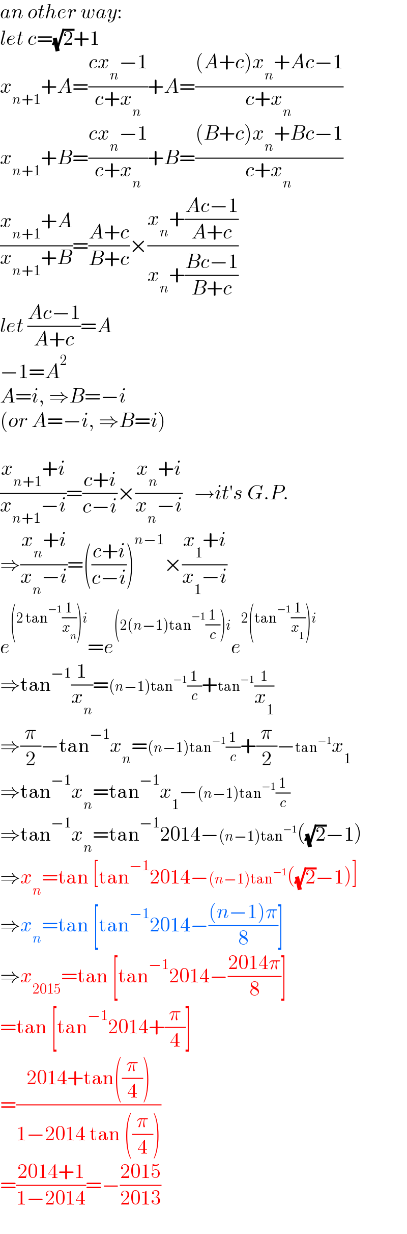 an other way:  let c=(√2)+1  x_(n+1) +A=((cx_n −1)/(c+x_n ))+A=(((A+c)x_n +Ac−1)/(c+x_n ))  x_(n+1) +B=((cx_n −1)/(c+x_n ))+B=(((B+c)x_n +Bc−1)/(c+x_n ))  ((x_(n+1) +A)/(x_(n+1) +B))=((A+c)/(B+c))×((x_n +((Ac−1)/(A+c)))/(x_n +((Bc−1)/(B+c))))  let ((Ac−1)/(A+c))=A  −1=A^2   A=i, ⇒B=−i  (or A=−i, ⇒B=i)    ((x_(n+1) +i)/(x_(n+1) −i))=((c+i)/(c−i))×((x_n +i)/(x_n −i))   →it′s G.P.  ⇒((x_n +i)/(x_n −i))=(((c+i)/(c−i)))^(n−1) ×((x_1 +i)/(x_1 −i))  e^((2 tan^(−1) (1/x_n ))i) =e^((2(n−1)tan^(−1) (1/c))i) e^(2(tan^(−1) (1/x_1 ))i)   ⇒tan^(−1) (1/x_n )=(n−1)tan^(−1) (1/c)+tan^(−1) (1/x_1 )  ⇒(π/2)−tan^(−1) x_n =(n−1)tan^(−1) (1/c)+(π/2)−tan^(−1) x_1   ⇒tan^(−1) x_n =tan^(−1) x_1 −(n−1)tan^(−1) (1/c)  ⇒tan^(−1) x_n =tan^(−1) 2014−(n−1)tan^(−1) ((√2)−1)  ⇒x_n =tan [tan^(−1) 2014−(n−1)tan^(−1) ((√2)−1)]  ⇒x_n =tan [tan^(−1) 2014−(((n−1)π)/8)]  ⇒x_(2015) =tan [tan^(−1) 2014−((2014π)/8)]  =tan [tan^(−1) 2014+(π/4)]  =((2014+tan((π/4)))/(1−2014 tan ((π/4))))  =((2014+1)/(1−2014))=−((2015)/(2013))  