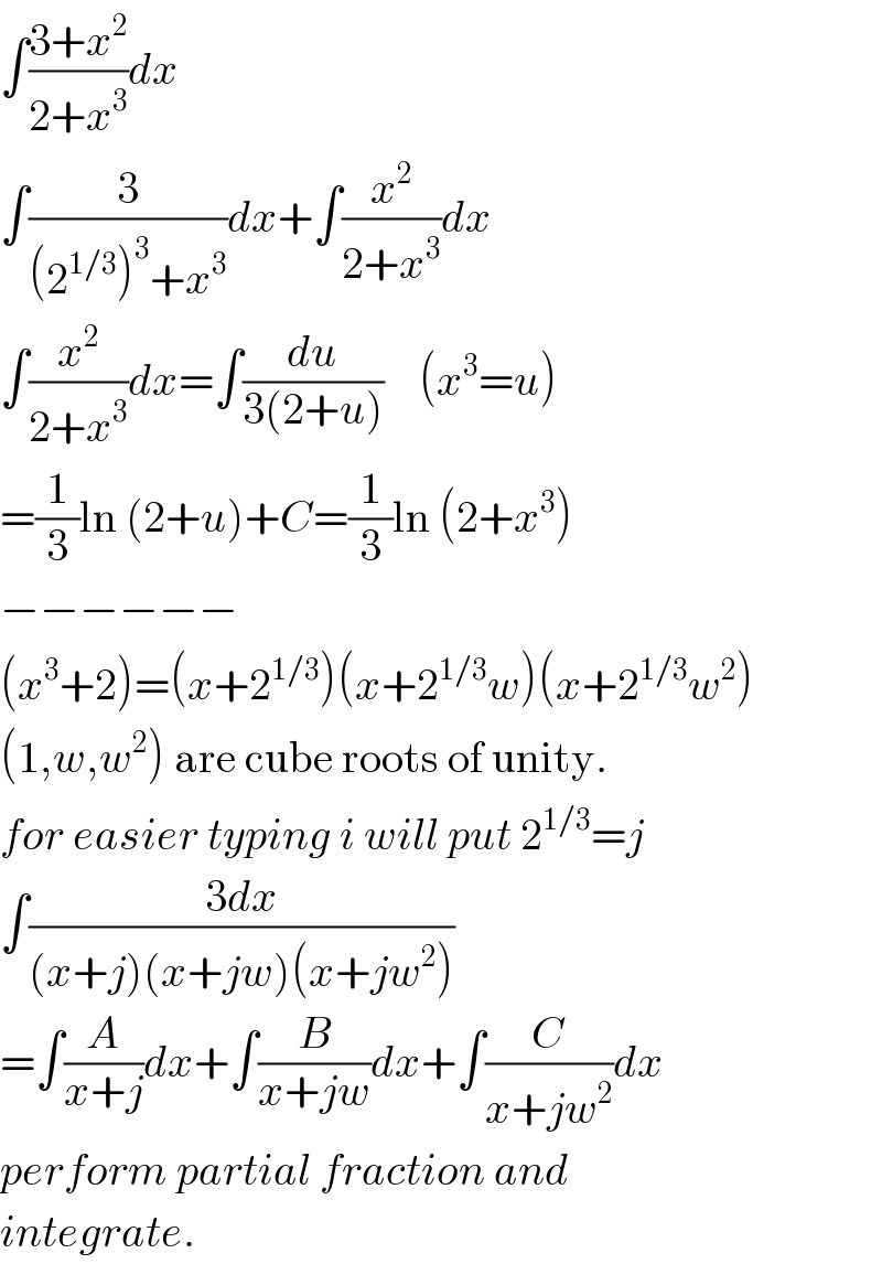 ∫((3+x^2 )/(2+x^3 ))dx  ∫(3/((2^(1/3) )^3 +x^3 ))dx+∫(x^2 /(2+x^3 ))dx  ∫(x^2 /(2+x^3 ))dx=∫(du/(3(2+u)))    (x^3 =u)  =(1/3)ln (2+u)+C=(1/3)ln (2+x^3 )  −−−−−−  (x^3 +2)=(x+2^(1/3) )(x+2^(1/3) w)(x+2^(1/3) w^2 )  (1,w,w^2 ) are cube roots of unity.  for easier typing i will put 2^(1/3) =j  ∫((3dx)/((x+j)(x+jw)(x+jw^2 )))  =∫(A/(x+j))dx+∫(B/(x+jw))dx+∫(C/(x+jw^2 ))dx  perform partial fraction and  integrate.  